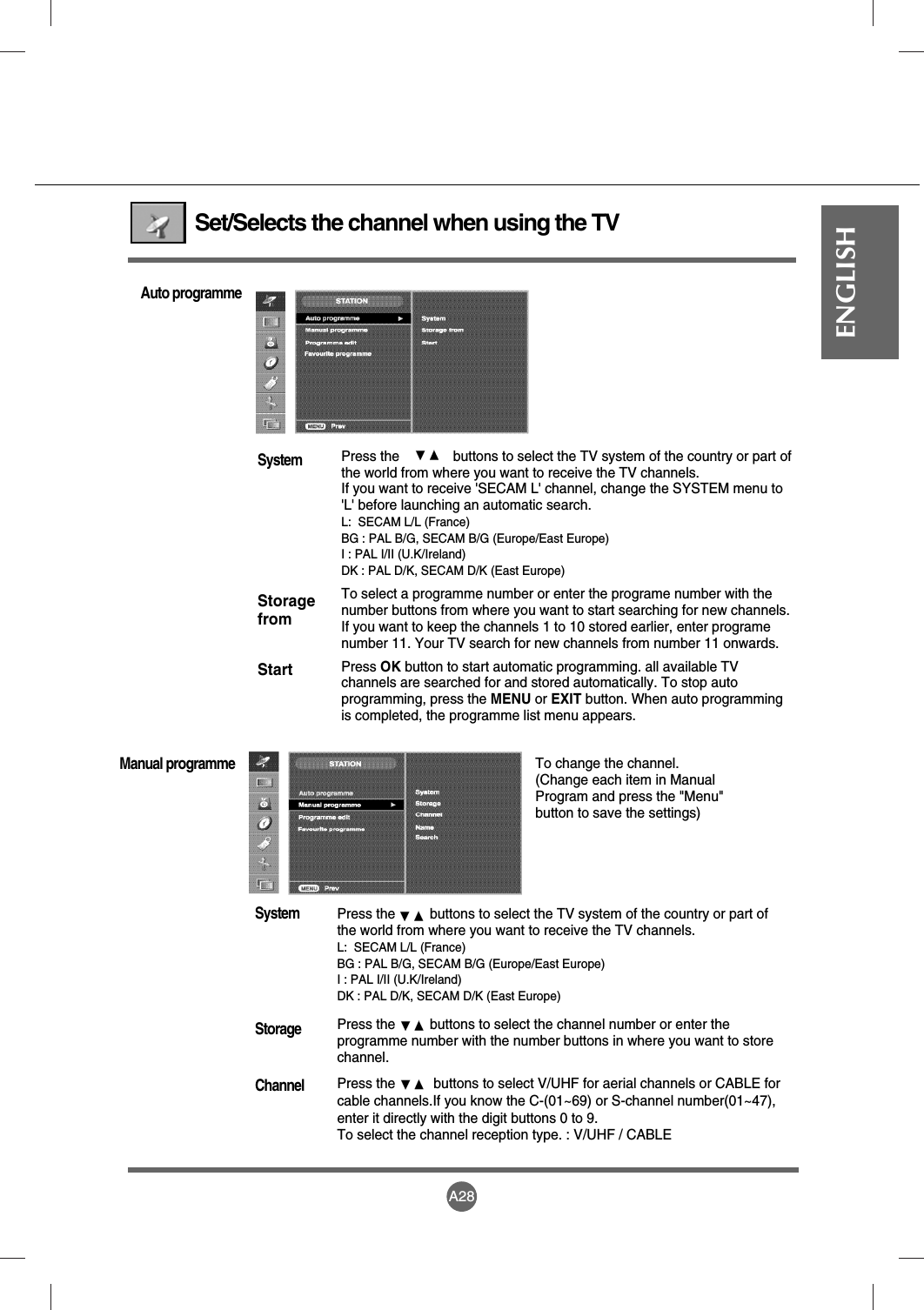 A28ENGLISHSet/Selects the channel when using the TV Press the              buttons to select the TV system of the country or part ofthe world from where you want to receive the TV channels. If you want to receive &apos;SECAM L&apos; channel, change the SYSTEM menu to&apos;L&apos; before launching an automatic search.L:  SECAM L/L (France)BG : PAL B/G, SECAM B/G (Europe/East Europe)I : PAL I/II (U.K/Ireland)DK : PAL D/K, SECAM D/K (East Europe)To select a programme number or enter the programe number with thenumber buttons from where you want to start searching for new channels.If you want to keep the channels 1 to 10 stored earlier, enter programenumber 11. Your TV search for new channels from number 11 onwards.Press OK button to start automatic programming. all available TVchannels are searched for and stored automatically. To stop autoprogramming, press the MENU or EXIT button. When auto programmingis completed, the programme list menu appears.SystemStoragefromStartAuto programmePress the         buttons to select the TV system of the country or part ofthe world from where you want to receive the TV channels. L:  SECAM L/L (France)BG : PAL B/G, SECAM B/G (Europe/East Europe)I : PAL I/II (U.K/Ireland)DK : PAL D/K, SECAM D/K (East Europe)Press the         buttons to select the channel number or enter theprogramme number with the number buttons in where you want to storechannel.Press the          buttons to select V/UHF for aerial channels or CABLE forcable channels.If you know the C-(01~69) or S-channel number(01~47),enter it directly with the digit buttons 0 to 9.To select the channel reception type. : V/UHF / CABLESystemStorageChannelManual programmeTo change the channel.(Change each item in ManualProgram and press the &quot;Menu&quot;button to save the settings)