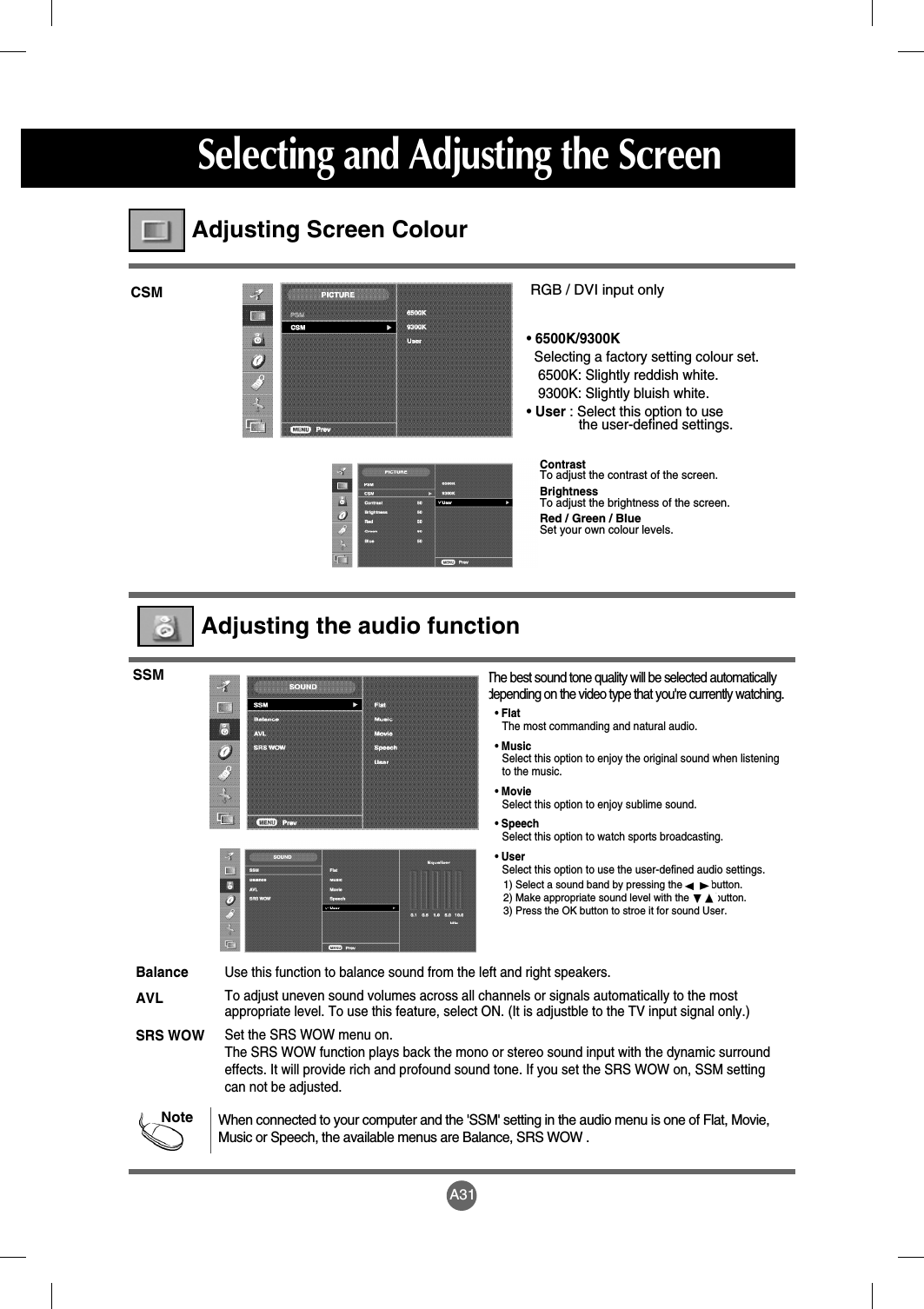A31Selecting and Adjusting the ScreenContrast To adjust the contrast of the screen.BrightnessTo adjust the brightness of the screen.Red / Green / BlueSet your own colour levels.RGB / DVI input only• 6500K/9300KSelecting a factory setting colour set. 6500K: Slightly reddish white. 9300K: Slightly bluish white. • User : Select this option to use the user-defined settings.CSMAdjusting Screen ColourThe best sound tone quality will be selected automaticallydepending on the video type that you&apos;re currently watching.SSMAdjusting the audio functionNoteWhen connected to your computer and the &apos;SSM&apos; setting in the audio menu is one of Flat, Movie,Music or Speech, the available menus are Balance, SRS WOW .Use this function to balance sound from the left and right speakers.To adjust uneven sound volumes across all channels or signals automatically to the mostappropriate level. To use this feature, select ON. (It is adjustble to the TV input signal only.)Set the SRS WOW menu on.The SRS WOW function plays back the mono or stereo sound input with the dynamic surroundeffects. It will provide rich and profound sound tone. If you set the SRS WOW on, SSM settingcan not be adjusted.BalanceAVLSRS WOW• FlatThe most commanding and natural audio.• MusicSelect this option to enjoy the original sound when listening to the music.• MovieSelect this option to enjoy sublime sound.• SpeechSelect this option to watch sports broadcasting.• UserSelect this option to use the user-defined audio settings.1) Select a sound band by pressing the          button.2) Make appropriate sound level with the         button.3) Press the OK button to stroe it for sound User.