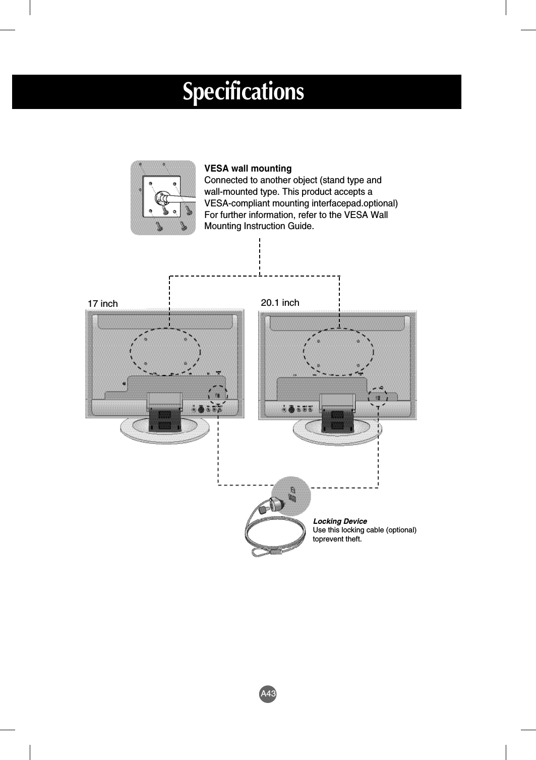 A43SpecificationsLocking DeviceUse this locking cable (optional)toprevent theft.VESA wall mountingConnected to another object (stand type and wall-mounted type. This product accepts a VESA-compliant mounting interfacepad.optional)For further information, refer to the VESA WallMounting Instruction Guide.20.1 inch17 inch