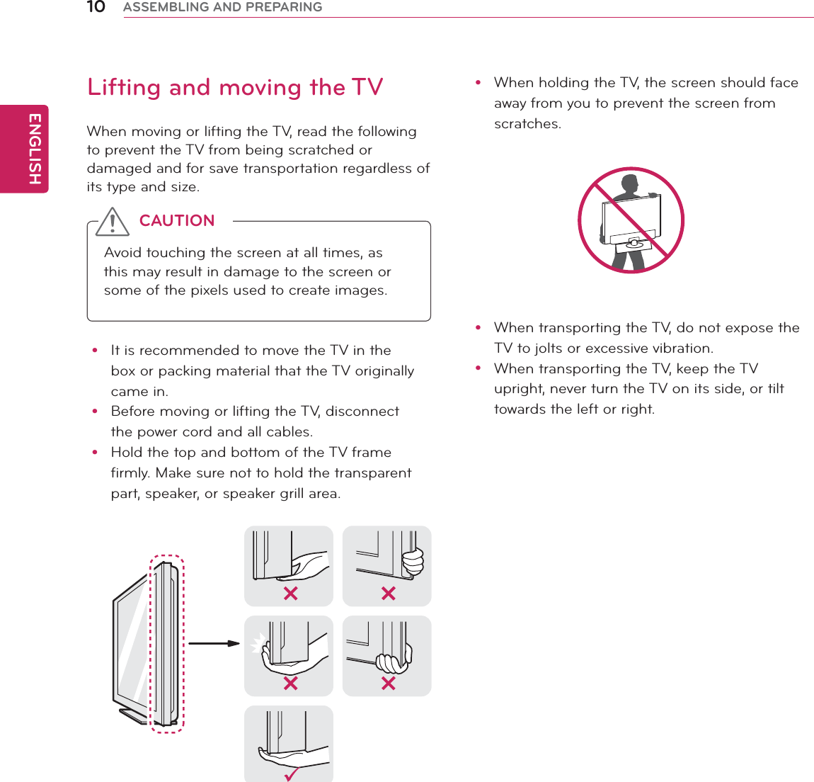 ENGLISH10 ASSEMBLING AND PREPARINGy When holding the TV, the screen should face away from you to prevent the screen from scratches. y When transporting the TV, do not expose the TV to jolts or excessive vibration.y When transporting the TV, keep the TV upright, never turn the TV on its side, or tilt towards the left or right.Lifting and moving the TVWhen moving or lifting the TV, read the following to prevent the TV from being scratched or damaged and for save transportation regardless of its type and size.Avoid touching the screen at all times, as this may result in damage to the screen or some of the pixels used to create images.CAUTIONy It is recommended to move the TV in the box or packing material that the TV originally came in.y Before moving or lifting the TV, disconnect the power cord and all cables.y Hold the top and bottom of the TV frame firmly. Make sure not to hold the transparent part, speaker, or speaker grill area.