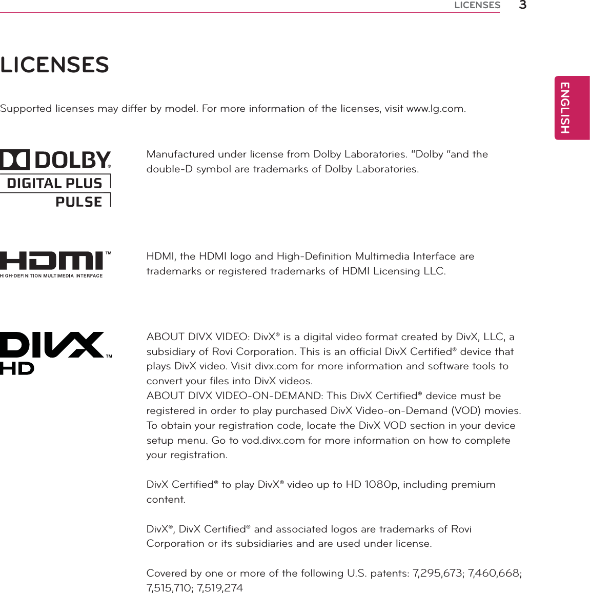 ENGLISH3LICENSESLICENSESSupported licenses may differ by model. For more information of the licenses, visit www.lg.com.Manufactured under license from Dolby Laboratories. “Dolby “and the double-D symbol are trademarks of Dolby Laboratories.HDMI, the HDMI logo and High-Definition Multimedia Interface are trademarks or registered trademarks of HDMI Licensing LLC.ABOUT DIVX VIDEO: DivX® is a digital video format created by DivX, LLC, a subsidiary of Rovi Corporation. This is an official DivX Certified® device that plays DivX video. Visit divx.com for more information and software tools to convert your files into DivX videos.ABOUT DIVX VIDEO-ON-DEMAND: This DivX Certified® device must be registered in order to play purchased DivX Video-on-Demand (VOD) movies. To obtain your registration code, locate the DivX VOD section in your device setup menu. Go to vod.divx.com for more information on how to complete your registration.DivX Certified® to play DivX® video up to HD 1080p, including premium content.DivX®, DivX Certified® and associated logos are trademarks of Rovi Corporation or its subsidiaries and are used under license.Covered by one or more of the following U.S. patents: 7,295,673; 7,460,668; 7,515,710; 7,519,274