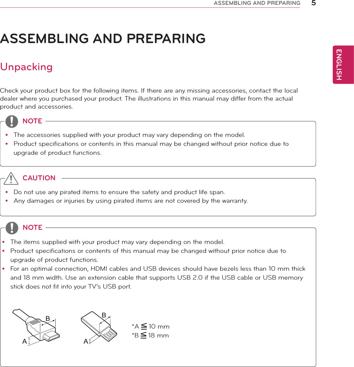 ENGLISH5ASSEMBLING AND PREPARINGASSEMBLING AND PREPARINGUnpackingCheck your product box for the following items. If there are any missing accessories, contact the local dealer where you purchased your product. The illustrations in this manual may differ from the actual product and accessories.y The accessories supplied with your product may vary depending on the model.y Product specifications or contents in this manual may be changed without prior notice due to upgrade of product functions.NOTEy Do not use any pirated items to ensure the safety and product life span.y Any damages or injuries by using pirated items are not covered by the warranty. CAUTIONy The items supplied with your product may vary depending on the model.y Product specifications or contents of this manual may be changed without prior notice due to upgrade of product functions.y For an optimal connection, HDMI cables and USB devices should have bezels less than 10 mm thick and 18 mm width. Use an extension cable that supports USB 2.0 if the USB cable or USB memory stick does not fit into your TV’s USB port.NOTE*A   10 mm*B   18 mmABAB