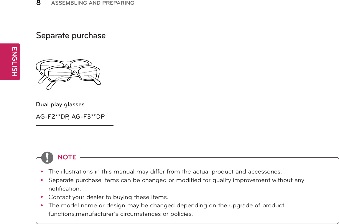 ENGLISH8ASSEMBLING AND PREPARINGSeparate purchaseDual play glassesAG-F2**DP, AG-F3**DPy The illustrations in this manual may differ from the actual product and accessories.y Separate purchase items can be changed or modified for quality improvement without any notification.y Contact your dealer to buying these items.y The model name or design may be changed depending on the upgrade of product functions,manufacturer’s circumstances or policies.NOTE