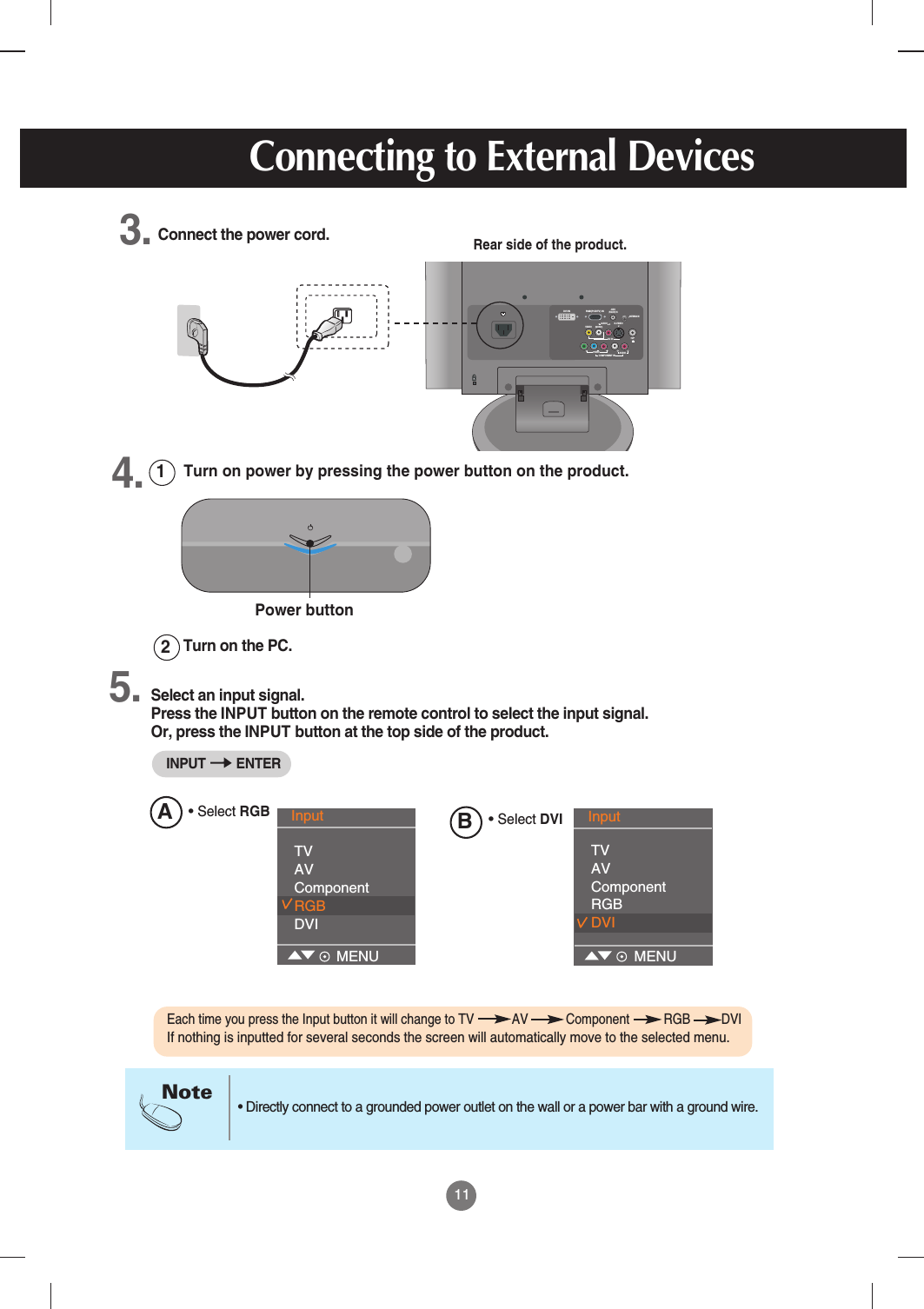 11• Directly connect to a grounded power outlet on the wall or a power bar with a ground wire.NoteTurn on the PC. 21Rear side of the product.Connect the power cord.Select an input signal.Press the INPUT button on the remote control to select the input signal. Or, press the INPUT button at the top side of the product.Turn on power by pressing the power button on the product.Power button• Select RGBRGB(PC/DTV) INDVI I N     AUDIO(RGB/DVI) INH/PS-VIDEOAV IN(MONO)VIDEOAUDIOL RAUDIOCOMPONENT INVIDEOYPBPRL RANTENNA IN3.4.5.Connecting to External DevicesInput TVAVComponentRGBDVIMENUAB• Select DVIInput TVAVComponentRGBDVIMENUEach time you press the Input button it will change to TV           AV           Component          RGB         DVIIf nothing is inputted for several seconds the screen will automatically move to the selected menu. INPUT ENTER