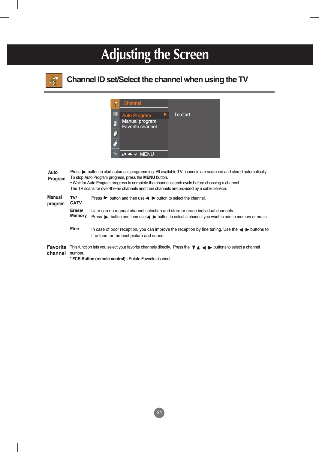 21Adjusting the ScreenChannel ID set/Select the channel when using the TV Pressbutton and then use           button to select the channel.User can do manual channel selection and store or erase individual channels. Pressbutton and then use           button to select a channel you want to add to memory or erase.In case of poor reception, you can improve the reception by fine tuning. Use the           buttons tofine tune for the best picture and sound.Press  button to start automatic programming. All available TV channels are searched and stored automatically. To stop Auto Programprogress, press the MENU button. • Wait for Auto Programprogress to complete the channel search cycle before choosing a channel. The TV scans for over-the-air channels and then channels are provided by a cable service.This function lets you select your favorite channels directly.  Press the                       buttons to select a channelnumber.* FCR Button (remote control) : Rotate Favorite channel.AutoProgramManualprogramFavoritechannelTV/CATVErase/MemoryFineChannelAuto ProgramManual programFavorite channelTo startMENU