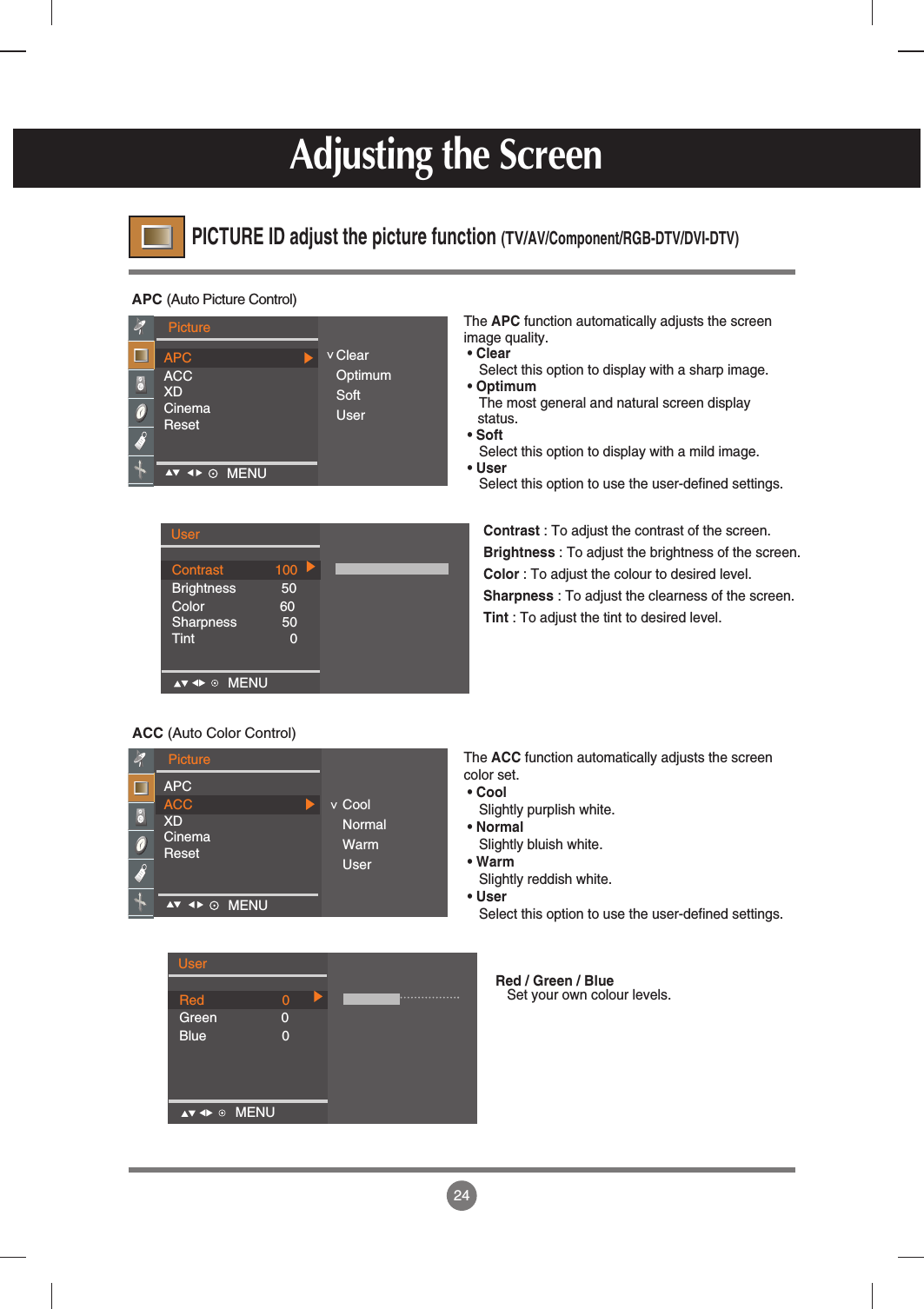 24APC (Auto Picture Control)ACC (Auto Color Control)The APC function automatically adjusts the screenimage quality.• ClearSelect this option to display with a sharp image. • OptimumThe most general and natural screen displaystatus.• SoftSelect this option to display with a mild image.• UserSelect this option to use the user-defined settings.The ACC function automatically adjusts the screencolor set. • CoolSlightly purplish white.• NormalSlightly bluish white.• WarmSlightly reddish white. • UserSelect this option to use the user-defined settings.PICTURE ID adjust the picture function (TV/AV/Component/RGB-DTV/DVI-DTV)Adjusting the ScreenPictureAPCACCXDCinemaResetClearOptimumSoftUser&lt;PictureAPCACCXDCinemaResetCoolNormalWarmUser&lt;MENU    MENU    UserContrast 100Brightness            50Color                    60Sharpness            50Tint 0MENUContrast : To adjust the contrast of the screen.Brightness : To adjust the brightness of the screen.Color : To adjust the colour to desired level.Sharpness : To adjust the clearness of the screen.Tint : To adjust the tint to desired level.UserRed 0Green 0Blue                    0MENURed / Green / BlueSet your own colour levels.
