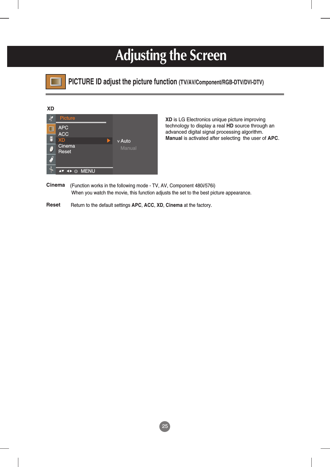 25XD is LG Electronics unique picture improvingtechnology to display a real HD source through anadvanced digital signal processing algorithm.Manual is activated after selecting  the user of APC.XDPictureAPCACCXDCinemaResetAutoManual&lt;Return to the default settings APC, ACC, XD, Cinema at the factory.Reset(Function works in the following mode - TV, AV, Component 480i/576i)When you watch the movie, this function adjusts the set to the best picture appearance.CinemaMENU    PICTURE ID adjust the picture function (TV/AV/Component/RGB-DTV/DVI-DTV)Adjusting the Screen