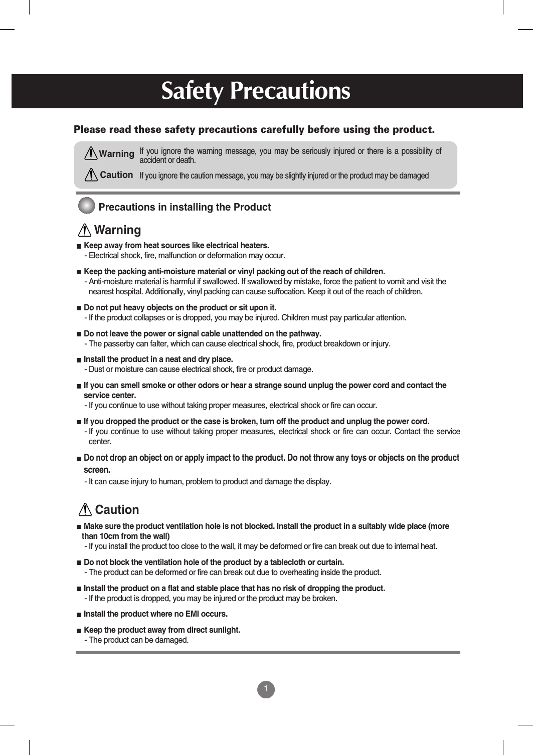 11Safety PrecautionsPlease read these safety precautions carefully before using the product.If you ignore the caution message, you may be slightly injured or the product may be damagedIf you ignore the warning message, you may be seriously injured or there is a possibility ofaccident or death.WarningCautionPrecautions in installing the ProductKeep away from heat sources like electrical heaters.- Electrical shock, fire, malfunction or deformation may occur.Keep the packing anti-moisture material or vinyl packing out of the reach of children.- Anti-moisture material is harmful if swallowed. If swallowed by mistake, force the patient to vomit and visit thenearest hospital. Additionally, vinyl packing can cause suffocation. Keep it out of the reach of children.Do not put heavy objects on the product or sit upon it. - If the product collapses or is dropped, you may be injured. Children must pay particular attention.Do not leave the power or signal cable unattended on the pathway.- The passerby can falter, which can cause electrical shock, fire, product breakdown or injury.Install the product in a neat and dry place.- Dust or moisture can cause electrical shock, fire or product damage. If you can smell smoke or other odors or hear a strange sound unplug the power cord and contact theservice center. - If you continue to use without taking proper measures, electrical shock or fire can occur.If you dropped the product or the case is broken, turn off the product and unplug the power cord. - If you continue to use without taking proper measures, electrical shock or fire can occur. Contact the servicecenter.Do not drop an object on or apply impact to the product. Do not throw any toys or objects on the productscreen.- It can cause injury to human, problem to product and damage the display.  Make sure the product ventilation hole is not blocked. Install the product in a suitably wide place (morethan 10cm from the wall)- If you install the product too close to the wall, it may be deformed or fire can break out due to internal heat.Do not block the ventilation hole of the product by a tablecloth or curtain.- The product can be deformed or fire can break out due to overheating inside the product.Install the product on a flat and stable place that has no risk of dropping the product.- If the product is dropped, you may be injured or the product may be broken.Install the product where no EMI occurs.Keep the product away from direct sunlight.- The product can be damaged.WarningCaution