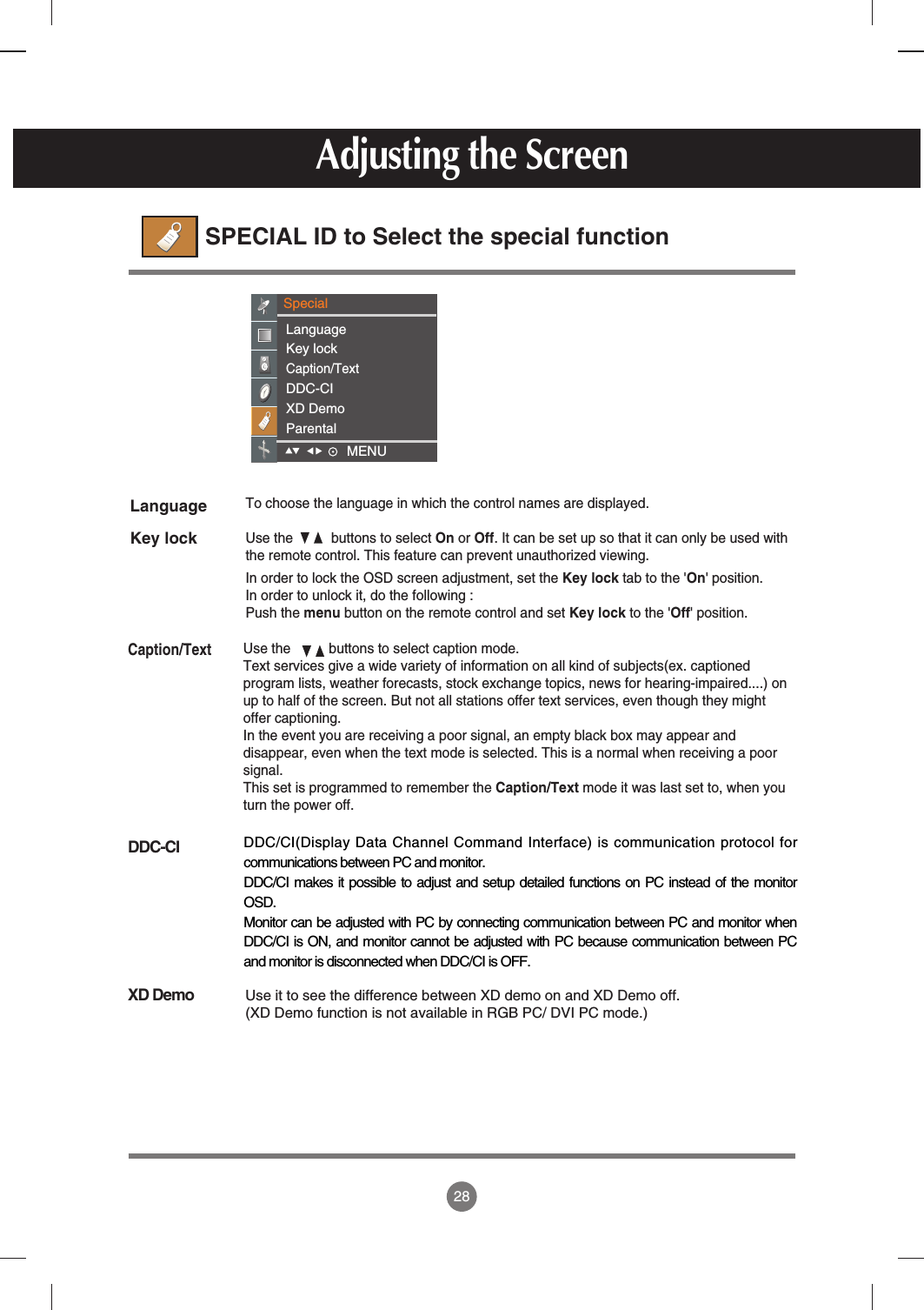 28Use the          buttons to select caption mode.Text services give a wide variety of information on all kind of subjects(ex. captionedprogram lists, weather forecasts, stock exchange topics, news for hearing-impaired....) onup to half of the screen. But not all stations offer text services, even though they mightoffer captioning.In the event you are receiving a poor signal, an empty black box may appear anddisappear, even when the text mode is selected. This is a normal when receiving a poorsignal.This set is programmed to remember the Caption/Text mode it was last set to, when youturn the power off.Adjusting the ScreenSPECIAL ID to Select the special functionLanguageKey lockCaption/TextDDC-CIXD DemoTo choose the language in which the control names are displayed.Use the          buttons to select On or Off. It can be set up so that it can only be used withthe remote control. This feature can prevent unauthorized viewing.In order to lock the OSD screen adjustment, set the Key lock tab to the &apos;On&apos; position.In order to unlock it, do the following :Push the menu button on the remote control and set Key lock to the &apos;Off&apos; position.SpecialLanguageKey lockCaption/TextDDC-CIXD DemoParentalUse it to see the difference between XD demo on and XD Demo off.(XD Demo function is not available in RGB PC/ DVI PC mode.)DDC/CI(Display Data Channel Command Interface) is communication protocol forcommunications between PC and monitor. DDC/CI makes it possible to adjust and setup detailed functions on PC instead of the monitorOSD. Monitor can be adjusted with PC by connecting communication between PC and monitor whenDDC/CI is ON, and monitor cannot be adjusted with PC because communication between PCand monitor is disconnected when DDC/CI is OFF. MENU    