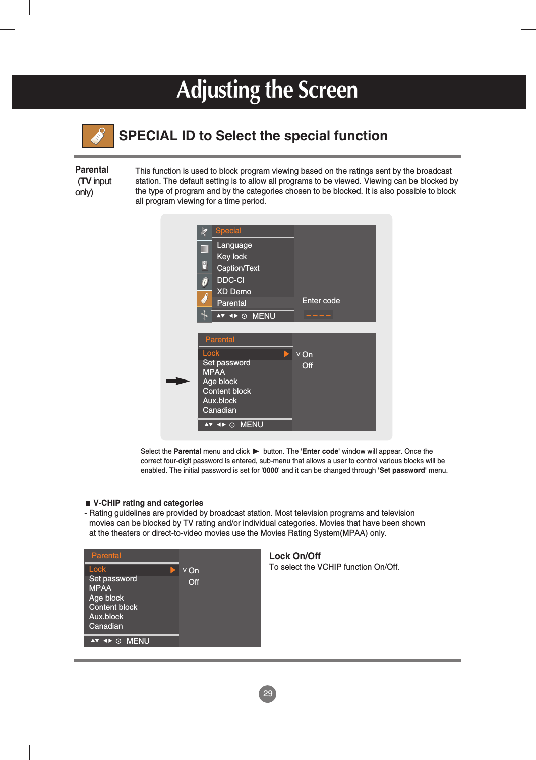 29SPECIAL ID to Select the special functionAdjusting the ScreenParentalLockSet passwordMPAAAge blockContent blockAux.blockCanadianOnOffMENU    &lt;This function is used to block program viewing based on the ratings sent by the broadcaststation. The default setting is to allow all programs to be viewed. Viewing can be blocked bythe type of program and by the categories chosen to be blocked. It is also possible to blockall program viewing for a time period.Parental(TV inputonly)SpecialMENU    LanguageKey lockCaption/TextDDC-CIXD DemoParental Enter code_ _ _ _ParentalLockSet passwordMPAAAge blockContent blockAux.blockCanadianOnOffMENU    &lt;Select the Parental menu and click       button. The &apos;Enter code&apos; window will appear. Once thecorrect four-digit password is entered, sub-menu that allows a user to control various blocks will beenabled. The initial password is set for &apos;0000&apos; and it can be changed through &apos;Set password&apos; menu. V-CHIP rating and categories- Rating guidelines are provided by broadcast station. Most television programs and televisionmovies can be blocked by TV rating and/or individual categories. Movies that have been shownat the theaters or direct-to-video movies use the Movies Rating System(MPAA) only.Lock On/OffTo select the VCHIP function On/Off.