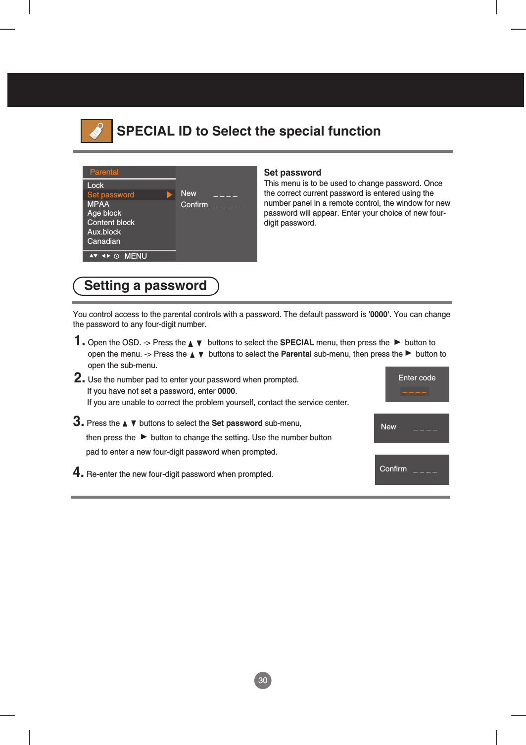 30ParentalLockSet passwordMPAAAge blockContent blockAux.blockCanadianNew        _ _ _ _Confirm   _ _ _ _MENU    Set passwordThis menu is to be used to change password. Oncethe correct current password is entered using thenumber panel in a remote control, the window for newpassword will appear. Enter your choice of new four-digit password.  SPECIAL ID to Select the special function1. Open the OSD. -&gt; Press the          buttons to select the SPECIAL menu, then press the  button toopen the menu. -&gt; Press the          buttons to select the Parental sub-menu, then press the      button toopen the sub-menu.2. Use the number pad to enter your password when prompted. If you have not set a password, enter 0000. If you are unable to correct the problem yourself, contact the service center.You control access to the parental controls with a password. The default password is &apos;0000&apos;. You can changethe password to any four-digit number.3. Press the         buttons to select the Set password sub-menu, then press the       button to change the setting. Use the number button pad to enter a new four-digit password when prompted. 4. Re-enter the new four-digit password when prompted. Setting a passwordEnter code_ _ _ _New        _ _ _ _Confirm   _ _ _ _