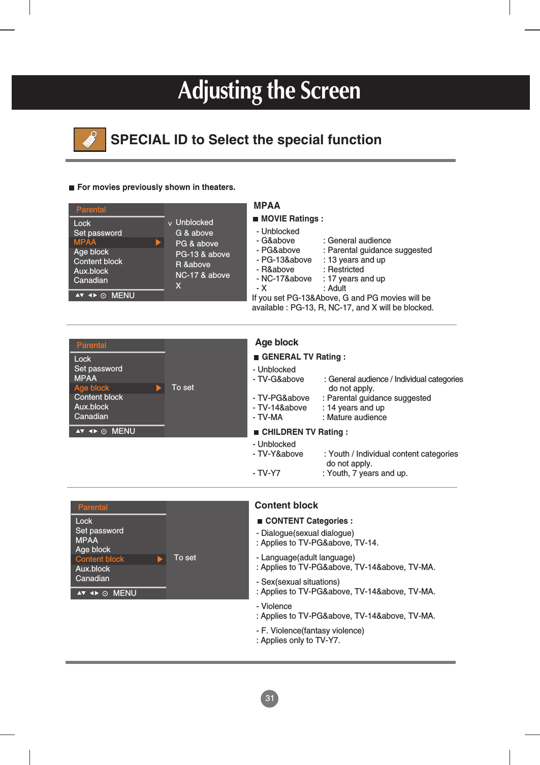 31For movies previously shown in theaters.MPAACONTENT Categories : - Dialogue(sexual dialogue): Applies to TV-PG&amp;above, TV-14.- Language(adult language): Applies to TV-PG&amp;above, TV-14&amp;above, TV-MA.- Sex(sexual situations): Applies to TV-PG&amp;above, TV-14&amp;above, TV-MA.- Violence : Applies to TV-PG&amp;above, TV-14&amp;above, TV-MA.- F. Violence(fantasy violence) : Applies only to TV-Y7.Content blockMOVIE Ratings : - Unblocked- G&amp;above : General audience- PG&amp;above : Parental guidance suggested- PG-13&amp;above : 13 years and up- R&amp;above : Restricted- NC-17&amp;above     : 17 years and up- X : AdultIf you set PG-13&amp;Above, G and PG movies will be available : PG-13, R, NC-17, and X will be blocked. GENERAL TV Rating : - Unblocked- TV-G&amp;above : General audience / Individual categories do not apply.- TV-PG&amp;above : Parental guidance suggested- TV-14&amp;above : 14 years and up- TV-MA : Mature audienceCHILDREN TV Rating : - Unblocked- TV-Y&amp;above : Youth / Individual content categories do not apply.- TV-Y7  : Youth, 7 years and up.Age blockAdjusting the ScreenSPECIAL ID to Select the special functionParentalLockSet passwordMPAAAge blockContent blockAux.blockCanadianMENU    &lt;UnblockedG &amp; abovePG &amp; abovePG-13 &amp; aboveR &amp;aboveNC-17 &amp; aboveXParentalLockSet passwordMPAAAge blockContent blockAux.blockCanadianMENU    ParentalLockSet passwordMPAAAge blockContent blockAux.blockCanadianMENU    To setTo set