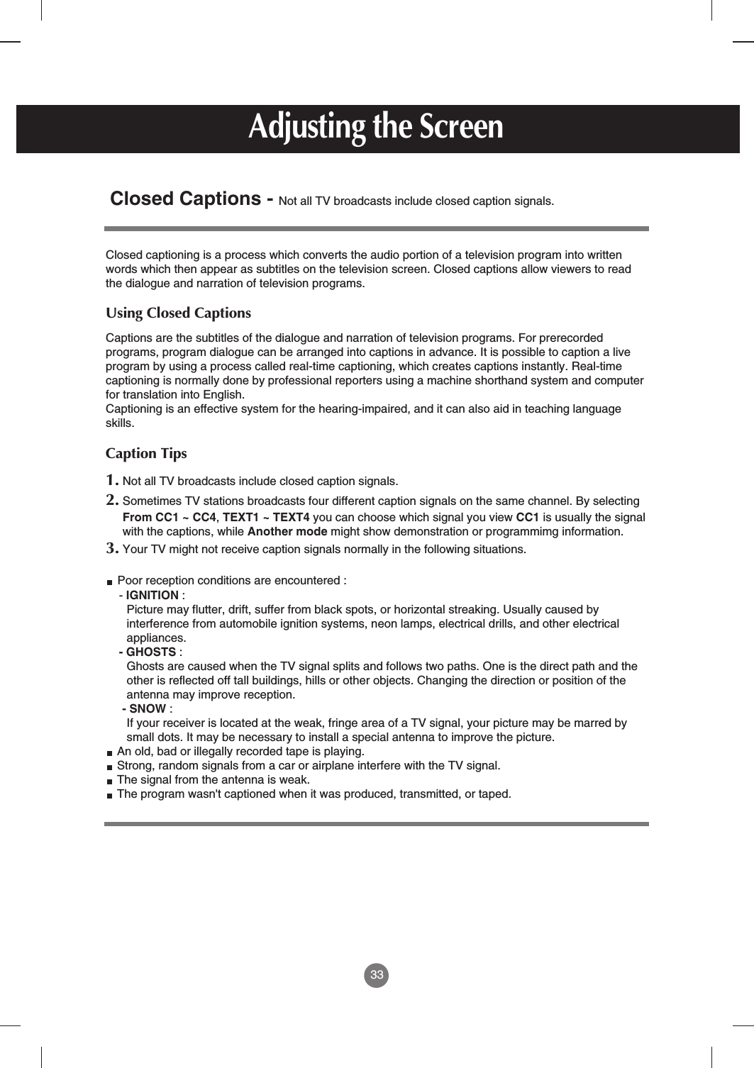 33Closed Captions - Not all TV broadcasts include closed caption signals.Closed captioning is a process which converts the audio portion of a television program into writtenwords which then appear as subtitles on the television screen. Closed captions allow viewers to readthe dialogue and narration of television programs.Using Closed CaptionsCaptions are the subtitles of the dialogue and narration of television programs. For prerecordedprograms, program dialogue can be arranged into captions in advance. It is possible to caption a liveprogram by using a process called real-time captioning, which creates captions instantly. Real-timecaptioning is normally done by professional reporters using a machine shorthand system and computerfor translation into English.Captioning is an effective system for the hearing-impaired, and it can also aid in teaching languageskills.Caption Tips1. Not all TV broadcasts include closed caption signals.2. Sometimes TV stations broadcasts four different caption signals on the same channel. By selectingFrom CC1 ~ CC4, TEXT1 ~ TEXT4 you can choose which signal you view CC1 is usually the signalwith the captions, while Another mode might show demonstration or programmimg information.3. Your TV might not receive caption signals normally in the following situations.Poor reception conditions are encountered : - IGNITION : Picture may flutter, drift, suffer from black spots, or horizontal streaking. Usually caused byinterference from automobile ignition systems, neon lamps, electrical drills, and other electricalappliances.- GHOSTS : Ghosts are caused when the TV signal splits and follows two paths. One is the direct path and theother is reflected off tall buildings, hills or other objects. Changing the direction or position of theantenna may improve reception.- SNOW : If your receiver is located at the weak, fringe area of a TV signal, your picture may be marred bysmall dots. It may be necessary to install a special antenna to improve the picture.An old, bad or illegally recorded tape is playing.Strong, random signals from a car or airplane interfere with the TV signal.The signal from the antenna is weak.The program wasn&apos;t captioned when it was produced, transmitted, or taped.Adjusting the Screen