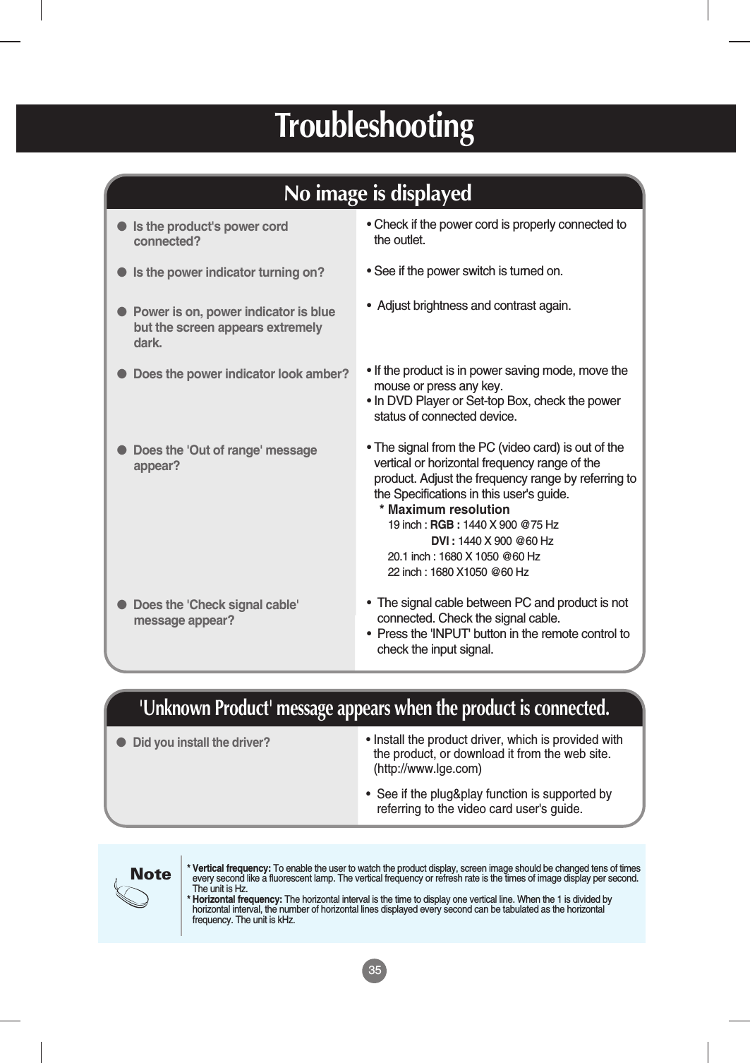 35Troubleshooting• Install the product driver, which is provided withthe product, or download it from the web site.(http://www.lge.com) •  See if the plug&amp;play function is supported byreferring to the video card user&apos;s guide.● Did you install the driver?&apos;Unknown Product&apos; message appears when the product is connected.• Check if the power cord is properly connected tothe outlet.• See if the power switch is turned on.•  Adjust brightness and contrast again.• If the product is in power saving mode, move themouse or press any key.• In DVD Player or Set-top Box, check the powerstatus of connected device.• The signal from the PC (video card) is out of thevertical or horizontal frequency range of theproduct. Adjust the frequency range by referring tothe Specifications in this user&apos;s guide.* Maximum resolution19 inch : RGB : 1440 X 900 @75 Hz DVI : 1440 X 900 @60 Hz 20.1 inch : 1680 X 1050 @60 Hz 22 inch : 1680 X1050 @60 Hz•  The signal cable between PC and product is notconnected. Check the signal cable.•  Press the &apos;INPUT&apos; button in the remote control tocheck the input signal.●Is the product&apos;s power cordconnected?●Is the power indicator turning on?●Power is on, power indicator is bluebut the screen appears extremelydark.●Does the power indicator look amber?●Does the &apos;Out of range&apos; messageappear?●Does the &apos;Check signal cable&apos;message appear?No image is displayedNote* Vertical frequency: To enable the user to watch the product display, screen image should be changed tens of timesevery second like a fluorescent lamp. The vertical frequency or refresh rate is the times of image display per second.The unit is Hz.* Horizontal frequency: The horizontal interval is the time to display one vertical line. When the 1 is divided byhorizontal interval, the number of horizontal lines displayed every second can be tabulated as the horizontalfrequency. The unit is kHz.