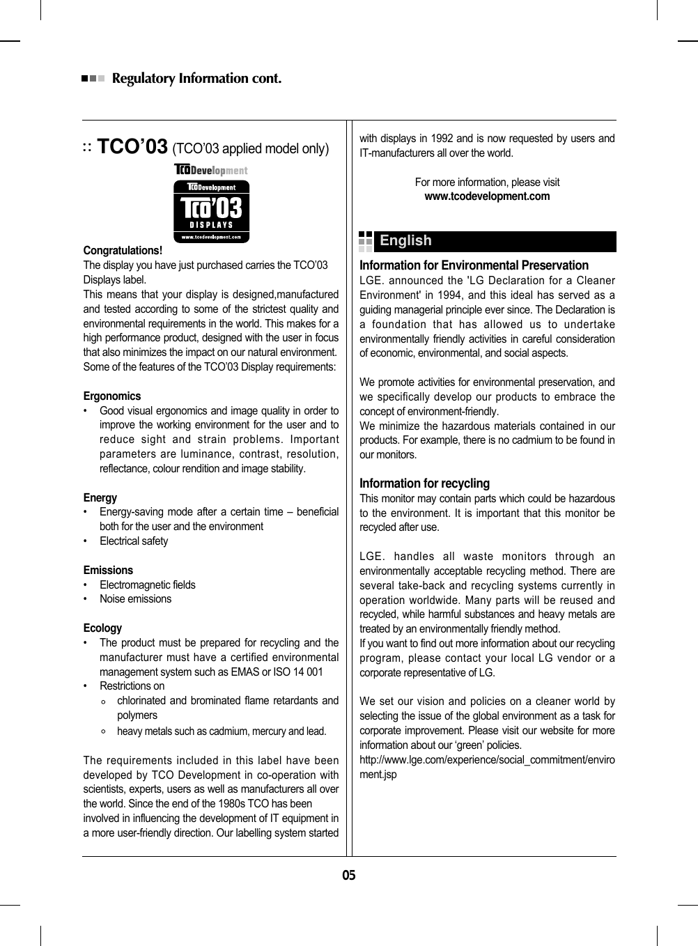 05Regulatory Information cont. TCO’03(TCO’03 applied model only)Congratulations!The display you have just purchased carries the TCO’03Displays label. This means that your display is designed,manufacturedand tested according to some of the strictest quality andenvironmental requirements in the world. This makes for ahigh performance product, designed with the user in focusthat also minimizes the impact on our natural environment.Some of the features of the TCO’03 Display requirements:Ergonomics•     Good visual ergonomics and image quality in order toimprove the working environment for the user and toreduce sight and strain problems. Importantparameters are luminance, contrast, resolution,reflectance, colour rendition and image stability.Energy•     Energy-saving mode after a certain time – beneficialboth for the user and the environment•     Electrical safetyEmissions•     Electromagnetic fields•     Noise emissionsEcology•     The product must be prepared for recycling and themanufacturer must have a certified environmentalmanagement system such as EMAS or ISO 14 001•     Restrictions onchlorinated and brominated flame retardants andpolymersheavy metals such as cadmium, mercury and lead.The requirements included in this label have beendeveloped by TCO Development in co-operation withscientists, experts, users as well as manufacturers all overthe world. Since the end of the 1980s TCO has beeninvolved in influencing the development of IT equipment ina more user-friendly direction. Our labelling system startedwith displays in 1992 and is now requested by users andIT-manufacturers all over the world.For more information, please visitwww.tcodevelopment.comInformation for Environmental PreservationLGE. announced the &apos;LG Declaration for a CleanerEnvironment&apos; in 1994, and this ideal has served as aguiding managerial principle ever since. The Declaration isa foundation that has allowed us to undertakeenvironmentally friendly activities in careful considerationof economic, environmental, and social aspects.We promote activities for environmental preservation, andwe specifically develop our products to embrace theconcept of environment-friendly. We minimize the hazardous materials contained in ourproducts. For example, there is no cadmium to be found inour monitors.Information for recyclingThis monitor may contain parts which could be hazardousto the environment. It is important that this monitor berecycled after use.LGE. handles all waste monitors through anenvironmentally acceptable recycling method. There areseveral take-back and recycling systems currently inoperation worldwide. Many parts will be reused andrecycled, while harmful substances and heavy metals aretreated by an environmentally friendly method.If you want to find out more information about our recyclingprogram, please contact your local LG vendor or acorporate representative of LG. We set our vision and policies on a cleaner world byselecting the issue of the global environment as a task forcorporate improvement. Please visit our website for moreinformation about our ‘green’ policies.http://www.lge.com/experience/social_commitment/enviroment.jspEnglish