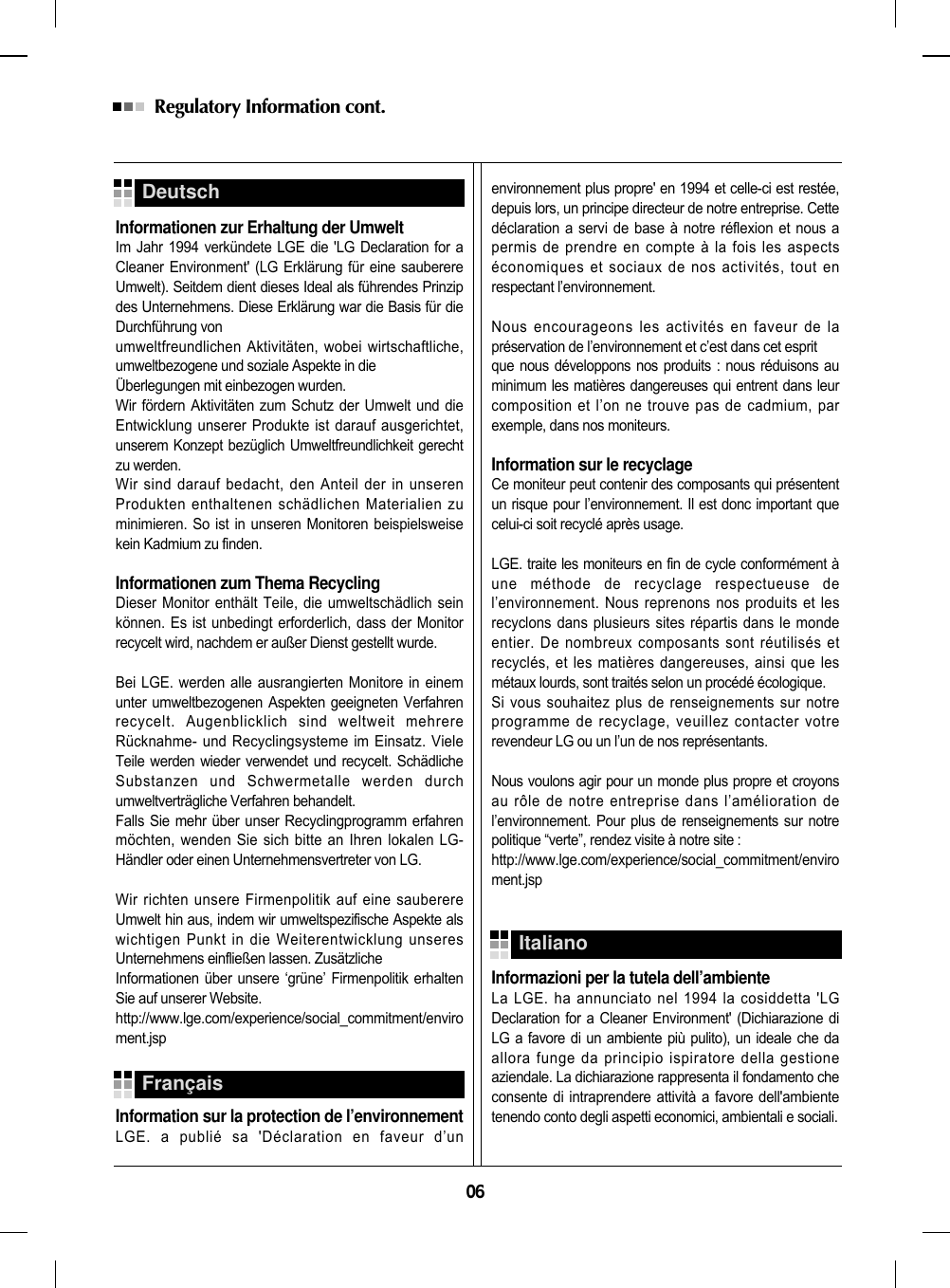 06Regulatory Information cont. Informationen zur Erhaltung der UmweltIm Jahr 1994 verkündete LGE die &apos;LG Declaration for aCleaner Environment&apos; (LG Erklärung für eine sauberereUmwelt). Seitdem dient dieses Ideal als führendes Prinzipdes Unternehmens. Diese Erklärung war die Basis für dieDurchführung von umweltfreundlichen Aktivitäten, wobei wirtschaftliche,umweltbezogene und soziale Aspekte in die Überlegungen mit einbezogen wurden.Wir fördern Aktivitäten zum Schutz der Umwelt und dieEntwicklung unserer Produkte ist darauf ausgerichtet,unserem Konzept bezüglich Umweltfreundlichkeit gerechtzu werden. Wir sind darauf bedacht, den Anteil der in unserenProdukten enthaltenen schädlichen Materialien zuminimieren. So ist in unseren Monitoren beispielsweisekein Kadmium zu finden.Informationen zum Thema RecyclingDieser Monitor enthält Teile, die umweltschädlich seinkönnen. Es ist unbedingt erforderlich, dass der Monitorrecycelt wird, nachdem er außer Dienst gestellt wurde.Bei LGE. werden alle ausrangierten Monitore in einemunter umweltbezogenen Aspekten geeigneten Verfahrenrecycelt. Augenblicklich sind weltweit mehrereRücknahme- und Recyclingsysteme im Einsatz. VieleTeile werden wieder verwendet und recycelt. SchädlicheSubstanzen und Schwermetalle werden durchumweltverträgliche Verfahren behandelt.Falls Sie mehr über unser Recyclingprogramm erfahrenmöchten, wenden Sie sich bitte an Ihren lokalen LG-Händler oder einen Unternehmensvertreter von LG. Wir richten unsere Firmenpolitik auf eine sauberereUmwelt hin aus, indem wir umweltspezifische Aspekte alswichtigen Punkt in die Weiterentwicklung unseresUnternehmens einfließen lassen. ZusätzlicheInformationen über unsere ‘grüne’ Firmenpolitik erhaltenSie auf unserer Website.http://www.lge.com/experience/social_commitment/enviroment.jspInformation sur la protection de l’environnementLGE. a publié sa &apos;Déclaration en faveur d’unenvironnement plus propre&apos; en 1994 et celle-ci est restée,depuis lors, un principe directeur de notre entreprise. Cettedéclaration a servi de base à notre réflexion et nous apermis de prendre en compte à la fois les aspectséconomiques et sociaux de nos activités, tout enrespectant l’environnement.Nous encourageons les activités en faveur de lapréservation de l’environnement et c’est dans cet esprit que nous développons nos produits : nous réduisons auminimum les matières dangereuses qui entrent dans leurcomposition et l’on ne trouve pas de cadmium, parexemple, dans nos moniteurs.Information sur le recyclageCe moniteur peut contenir des composants qui présententun risque pour l’environnement. Il est donc important quecelui-ci soit recyclé après usage.LGE. traite les moniteurs en fin de cycle conformément àune méthode de recyclage respectueuse del’environnement. Nous reprenons nos produits et lesrecyclons dans plusieurs sites répartis dans le mondeentier. De nombreux composants sont réutilisés etrecyclés, et les matières dangereuses, ainsi que lesmétaux lourds, sont traités selon un procédé écologique.Si vous souhaitez plus de renseignements sur notreprogramme de recyclage, veuillez contacter votrerevendeur LG ou un l’un de nos représentants. Nous voulons agir pour un monde plus propre et croyonsau rôle de notre entreprise dans l’amélioration del’environnement. Pour plus de renseignements sur notrepolitique “verte”, rendez visite à notre site :http://www.lge.com/experience/social_commitment/enviroment.jspInformazioni per la tutela dell’ambienteLa LGE. ha annunciato nel 1994 la cosiddetta &apos;LGDeclaration for a Cleaner Environment&apos; (Dichiarazione diLG a favore di un ambiente più pulito), un ideale che daallora funge da principio ispiratore della gestioneaziendale. La dichiarazione rappresenta il fondamento checonsente di intraprendere attività a favore dell&apos;ambientetenendo conto degli aspetti economici, ambientali e sociali.DeutschFrançaisItaliano