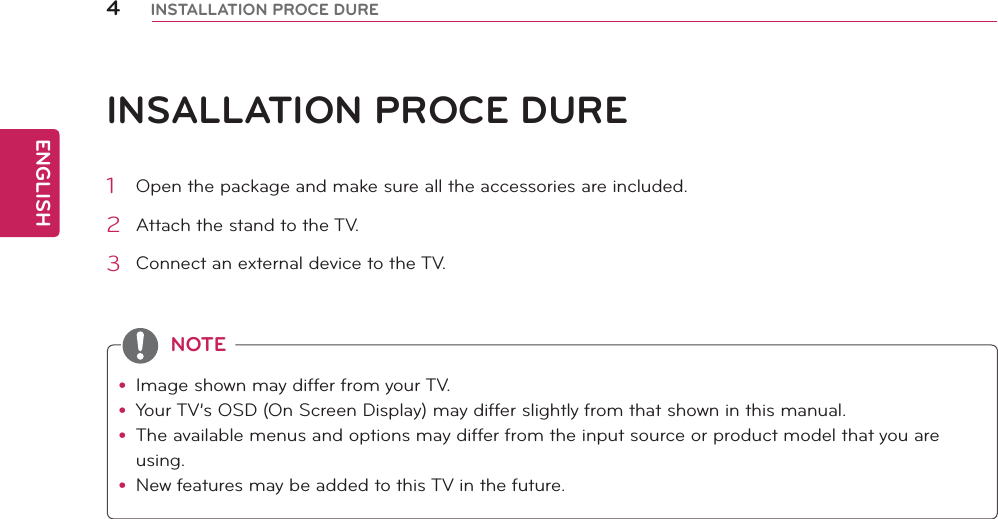 ENGLISH4INSTALLATION PROCE DUREINSALLATION PROCE DUREy Image shown may differ from your TV.y Your TV’s OSD (On Screen Display) may differ slightly from that shown in this manual.y The available menus and options may differ from the input source or product model that you are using.y New features may be added to this TV in the future.NOTE1  Open the package and make sure all the accessories are included.2  Attach the stand to the TV.3  Connect an external device to the TV.