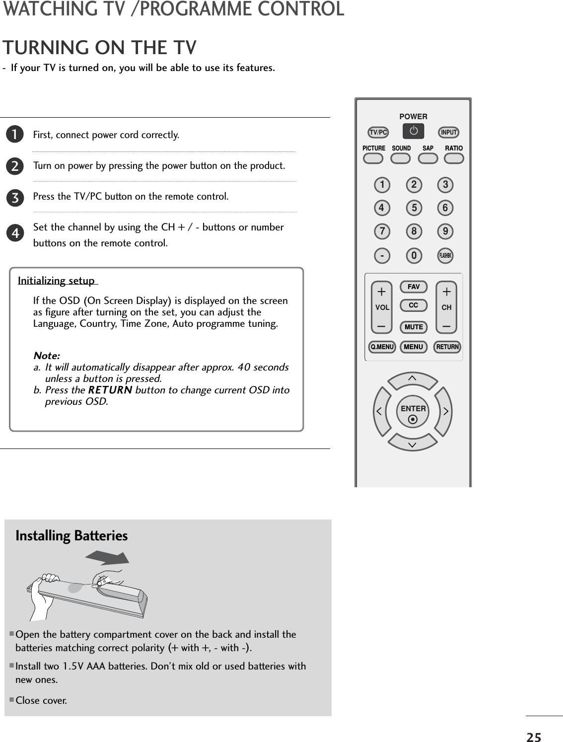 25TURNING ON THE TV- If your TV is turned on, you will be able to use its features.WATCHING TV /PROGRAMME CONTROLFirst, connect power cord correctly. Turn on power by pressing the power button on the product.Press the TV/PC button on the remote control.Set the channel by using the CH + / - buttons or numberbuttons on the remote control. 21123456780-9VOL CHENTERPOWERMUTEQ.MENUMENUFLASHBKRETURNCCFAVPICTURE SOUND SAPRATIOTV/PCINPUTInitializing setup Note: a. It will automatically disappear after approx. 40 secondsunless a button is pressed.b. Press the RETURN button to change current OSD intoprevious OSD.If the OSD (On Screen Display) is displayed on the screenas figure after turning on the set, you can adjust theLanguage, Country, Time Zone, Auto programme tuning.43Installing Batteries■Open the battery compartment cover on the back and install thebatteries matching correct polarity (+ with +, - with -).■Install two 1.5V AAA batteries. Don’t mix old or used batteries withnew ones.■Close cover.
