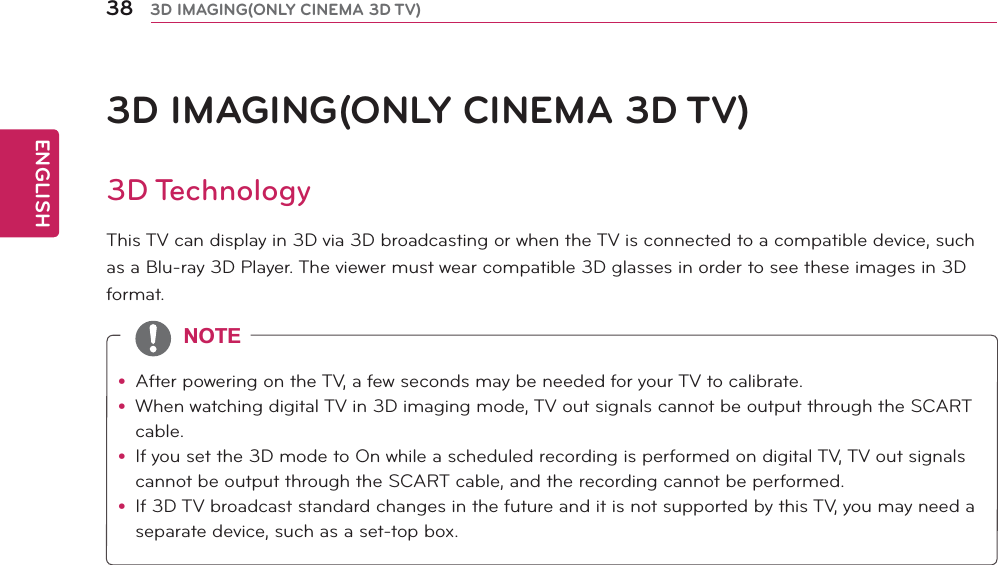 ENGLISH38 3D IMAGING(ONLY CINEMA 3D TV)3D IMAGING(ONLY CINEMA 3D TV)3D TechnologyThis TV can display in 3D via 3D broadcasting or when the TV is connected to a compatible device, such as a Blu-ray 3D Player. The viewer must wear compatible 3D glasses in order to see these images in 3D format.y After powering on the TV, a few seconds may be needed for your TV to calibrate.y When watching digital TV in 3D imaging mode, TV out signals cannot be output through the SCART cable.y If you set the 3D mode to On while a scheduled recording is performed on digital TV, TV out signals cannot be output through the SCART cable, and the recording cannot be performed.y If 3D TV broadcast standard changes in the future and it is not supported by this TV, you may need a separate device, such as a set-top box.127(