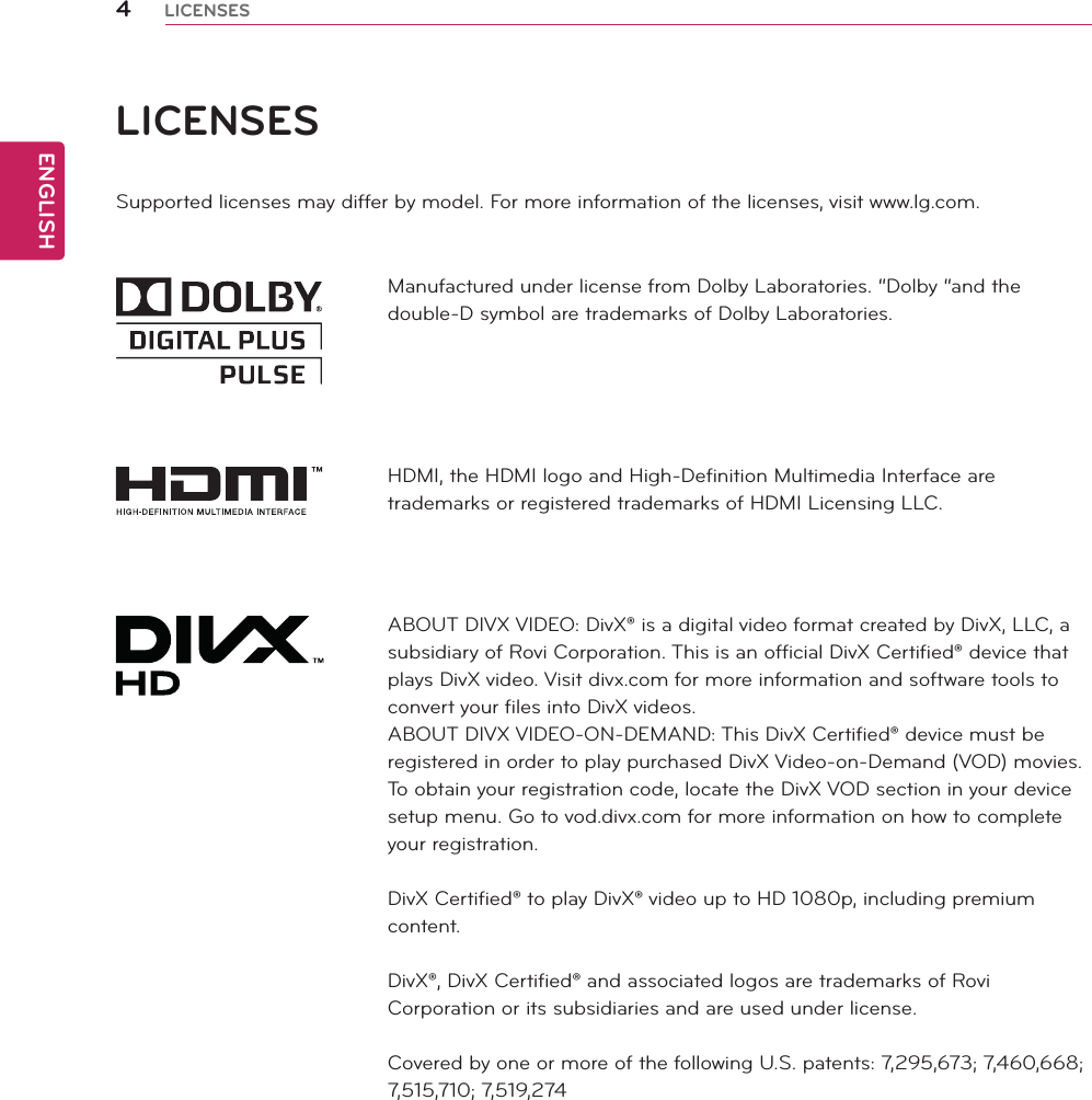 ENGLISH4LICENSESLICENSESSupported licenses may differ by model. For more information of the licenses, visit www.lg.com.Manufactured under license from Dolby Laboratories. “Dolby “and the double-D symbol are trademarks of Dolby Laboratories.HDMI, the HDMI logo and High-Definition Multimedia Interface are trademarks or registered trademarks of HDMI Licensing LLC.ABOUT DIVX VIDEO: DivX® is a digital video format created by DivX, LLC, a subsidiary of Rovi Corporation. This is an official DivX Certified® device that plays DivX video. Visit divx.com for more information and software tools to convert your files into DivX videos.ABOUT DIVX VIDEO-ON-DEMAND: This DivX Certified® device must be registered in order to play purchased DivX Video-on-Demand (VOD) movies. To obtain your registration code, locate the DivX VOD section in your device setup menu. Go to vod.divx.com for more information on how to complete your registration.DivX Certified® to play DivX® video up to HD 1080p, including premium content.DivX®, DivX Certified® and associated logos are trademarks of Rovi Corporation or its subsidiaries and are used under license.Covered by one or more of the following U.S. patents: 7,295,673; 7,460,668; 7,515,710; 7,519,274