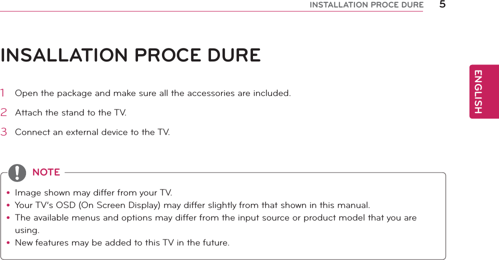 ENGLISH5INSTALLATION PROCE DUREINSALLATION PROCE DUREy Image shown may differ from your TV.y Your TV’s OSD (On Screen Display) may differ slightly from that shown in this manual.y The available menus and options may differ from the input source or product model that you are using.y New features may be added to this TV in the future.NOTE1  Open the package and make sure all the accessories are included.2  Attach the stand to the TV.3  Connect an external device to the TV.