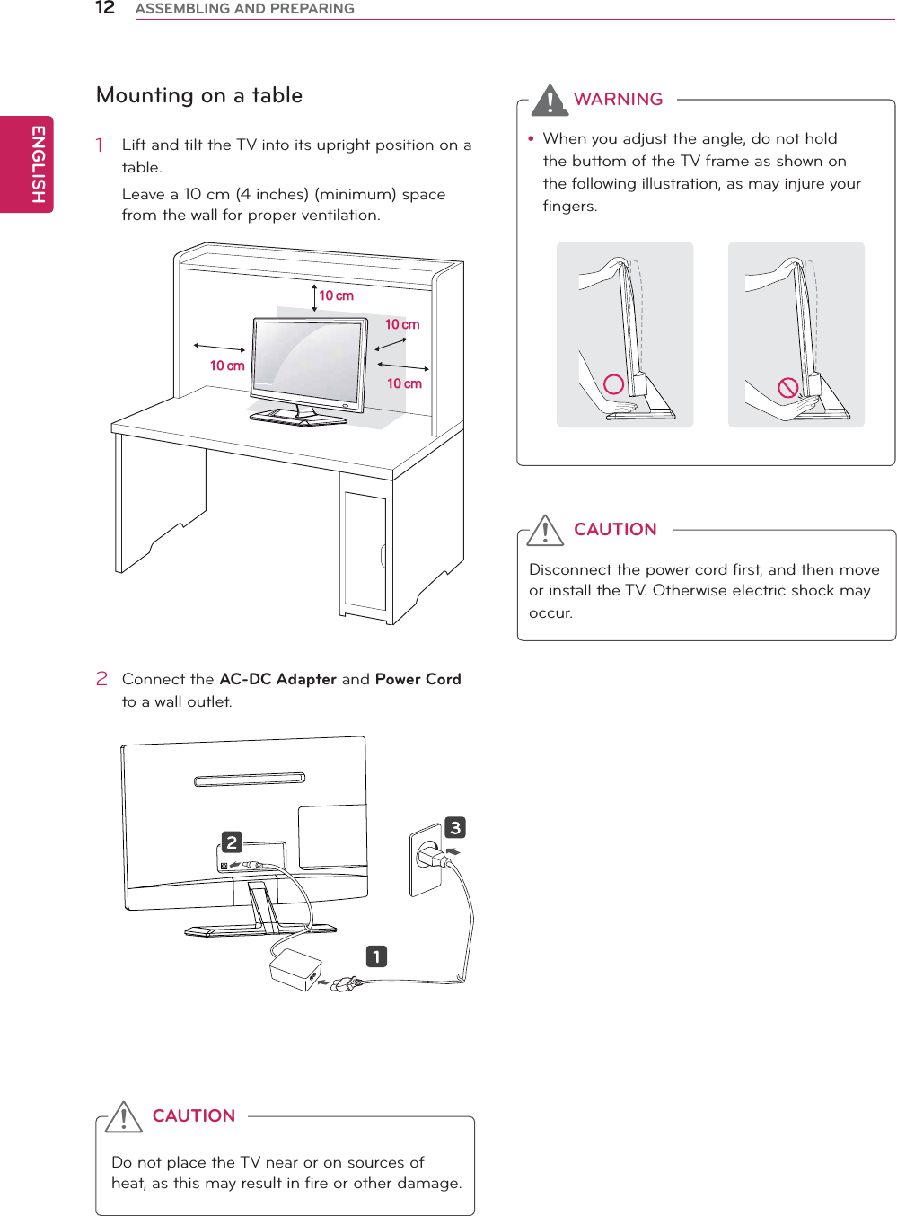 ENGLISH12 ASSEMBLING AND PREPARINGMounting on a table1  Lift and tilt the TV into its upright position on a table.Leave a 10 cm (4 inches) (minimum) space from the wall for proper ventilation.2 Connect the AC-DC Adapter and Power Cord to a wall outlet.Do not place the TV near or on sources of heat, as this may result in fire or other damage.CAUTIONy When you adjust the angle, do not hold the buttom of the TV frame as shown on the following illustration, as may injure your fingers.Disconnect the power cord first, and then move or install the TV. Otherwise electric shock may occur.WARNINGCAUTION10 cm10 cm10 cm10 cm