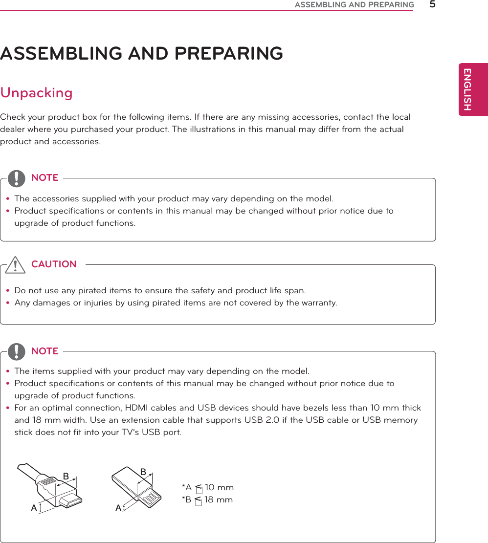 ENGLISH5ASSEMBLING AND PREPARINGASSEMBLING AND PREPARINGUnpackingCheck your product box for the following items. If there are any missing accessories, contact the local dealer where you purchased your product. The illustrations in this manual may differ from the actual product and accessories.y Do not use any pirated items to ensure the safety and product life span.y Any damages or injuries by using pirated items are not covered by the warranty. y The accessories supplied with your product may vary depending on the model.y Product specifications or contents in this manual may be changed without prior notice due to upgrade of product functions.y The items supplied with your product may vary depending on the model.y Product specifications or contents of this manual may be changed without prior notice due to upgrade of product functions.y For an optimal connection, HDMI cables and USB devices should have bezels less than 10 mm thick and 18 mm width. Use an extension cable that supports USB 2.0 if the USB cable or USB memory stick does not fit into your TV’s USB port.CAUTIONNOTENOTE*A &lt; 10 mm*B &lt; 18 mmABAB