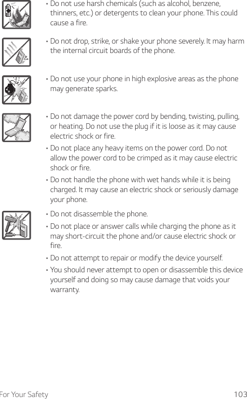 For Your Safety 103•Do not use harsh chemicals (such as alcohol, benzene, thinners, etc.) or detergents to clean your phone. This could cause a fire.•Do not drop, strike, or shake your phone severely. It may harm the internal circuit boards of the phone.•Do not use your phone in high explosive areas as the phone may generate sparks.•Do not damage the power cord by bending, twisting, pulling, or heating. Do not use the plug if it is loose as it may cause electric shock or fire.•Do not place any heavy items on the power cord. Do not allow the power cord to be crimped as it may cause electric shock or fire.•Do not handle the phone with wet hands while it is being charged. It may cause an electric shock or seriously damage your phone.•Do not disassemble the phone.•Do not place or answer calls while charging the phone as it may short-circuit the phone and/or cause electric shock or fire.•Do not attempt to repair or modify the device yourself. •You should never attempt to open or disassemble this device yourself and doing so may cause damage that voids your warranty.