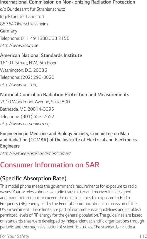 For Your Safety 110International Commission on Non-Ionizing Radiation Protectionc/o Bundesamt fur StrahlenschutzIngolstaedter Landstr. 185764 OberschleissheimGermanyTelephone: 011 49 1888 333 2156http://www.icnirp.deAmerican National Standards Institute1819 L Street, N.W., 6th FloorWashington, D.C. 20036Telephone: (202) 293-8020http://www.ansi.orgNational Council on Radiation Protection and Measurements7910 Woodmont Avenue, Suite 800Bethesda, MD 20814-3095Telephone: (301) 657-2652http://www.ncrponline.orgEngineering in Medicine and Biology Society, Committee on Man and Radiation (COMAR) of the Institute of Electrical and Electronics Engineershttp://ewh.ieee.org/soc/embs/comar/Consumer Information on SAR(Specific Absorption Rate)This model phone meets the government’s requirements for exposure to radio waves. Your wireless phone is a radio transmitter and receiver. It is designed and manufactured not to exceed the emission limits for exposure to Radio Frequency (RF) energy set by the Federal Communications Commission of the U.S. Government. These limits are part of comprehensive guidelines and establish permitted levels of RF energy for the general population. The guidelines are based on standards that were developed by independent scientific organizations through periodic and thorough evaluation of scientific studies. The standards include a 