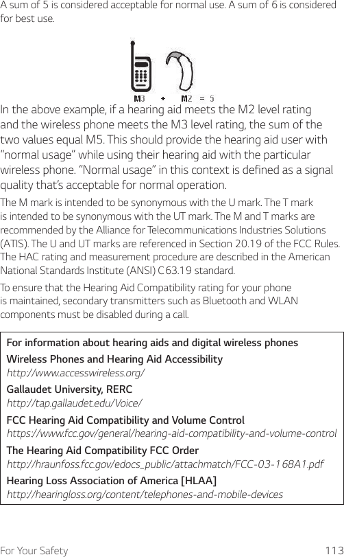 For Your Safety 113A sum of 5 is considered acceptable for normal use. A sum of 6 is considered for best use.In the above example, if a hearing aid meets the M2 level rating and the wireless phone meets the M3 level rating, the sum of the two values equal M5. This should provide the hearing aid user with “normal usage” while using their hearing aid with the particular wireless phone. “Normal usage” in this context is defined as a signal quality that’s acceptable for normal operation.The M mark is intended to be synonymous with the U mark. The T mark is intended to be synonymous with the UT mark. The M and T marks are recommended by the Alliance for Telecommunications Industries Solutions (ATIS). The U and UT marks are referenced in Section 20.19 of the FCC Rules. The HAC rating and measurement procedure are described in the American National Standards Institute (ANSI) C63.19 standard.To ensure that the Hearing Aid Compatibility rating for your phone is maintained, secondary transmitters such as Bluetooth and WLAN components must be disabled during a call.For information about hearing aids and digital wireless phonesWireless Phones and Hearing Aid Accessibility http://www.accesswireless.org/Gallaudet University, RERC http://tap.gallaudet.edu/Voice/FCC Hearing Aid Compatibility and Volume Control https://www.fcc.gov/general/hearing-aid-compatibility-and-volume-controlThe Hearing Aid Compatibility FCC Order http://hraunfoss.fcc.gov/edocs_public/attachmatch/FCC-03-168A1.pdfHearing Loss Association of America [HLAA] http://hearingloss.org/content/telephones-and-mobile-devices
