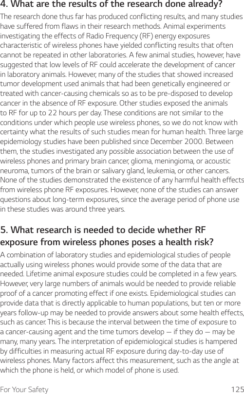 For Your Safety 1254. What are the results of the research done already?The research done thus far has produced conflicting results, and many studies have suffered from flaws in their research methods. Animal experiments investigating the effects of Radio Frequency (RF) energy exposures characteristic of wireless phones have yielded conflicting results that often cannot be repeated in other laboratories. A few animal studies, however, have suggested that low levels of RF could accelerate the development of cancer in laboratory animals. However, many of the studies that showed increased tumor development used animals that had been genetically engineered or treated with cancer-causing chemicals so as to be pre-disposed to develop cancer in the absence of RF exposure. Other studies exposed the animals to RF for up to 22 hours per day. These conditions are not similar to the conditions under which people use wireless phones, so we do not know with certainty what the results of such studies mean for human health. Three large epidemiology studies have been published since December 2000. Between them, the studies investigated any possible association between the use of wireless phones and primary brain cancer, glioma, meningioma, or acoustic neuroma, tumors of the brain or salivary gland, leukemia, or other cancers. None of the studies demonstrated the existence of any harmful health effects from wireless phone RF exposures. However, none of the studies can answer questions about long-term exposures, since the average period of phone use in these studies was around three years.5. What research is needed to decide whether RF exposure from wireless phones poses a health risk?A combination of laboratory studies and epidemiological studies of people actually using wireless phones would provide some of the data that are needed. Lifetime animal exposure studies could be completed in a few years. However, very large numbers of animals would be needed to provide reliable proof of a cancer promoting effect if one exists. Epidemiological studies can provide data that is directly applicable to human populations, but ten or more years follow-up may be needed to provide answers about some health effects, such as cancer. This is because the interval between the time of exposure to a cancer-causing agent and the time tumors develop — if they do — may be many, many years. The interpretation of epidemiological studies is hampered by difficulties in measuring actual RF exposure during day-to-day use of wireless phones. Many factors affect this measurement, such as the angle at which the phone is held, or which model of phone is used.