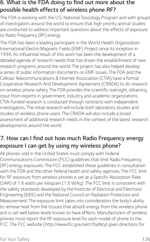 For Your Safety 1266. What is the FDA doing to find out more about the possible health effects of wireless phone RF?The FDA is working with the U.S. National Toxicology Program and with groups of investigators around the world to ensure that high priority animal studies are conducted to address important questions about the effects of exposure to Radio Frequency (RF) energy.The FDA has been a leading participant in the World Health Organization International Electro Magnetic Fields (EMF) Project since its inception in 1996. An influential result of this work has been the development of a detailed agenda of research needs that has driven the establishment of new research programs around the world. The project has also helped develop a series of public information documents on EMF issues. The FDA and the Cellular Telecommunications &amp; Internet Association (CTIA) have a formal Cooperative Research And Development Agreement (CRADA) to do research on wireless phone safety. The FDA provides the scientific oversight, obtaining input from experts in government, industry, and academic organizations. CTIA-funded research is conducted through contracts with independent investigators. The initial research will include both laboratory studies and studies of wireless phone users. The CRADA will also include a broad assessment of additional research needs in the context of the latest research developments around the world.7. How can I find out how much Radio Frequency energy exposure I can get by using my wireless phone?All phones sold in the United States must comply with Federal Communications Commission (FCC) guidelines that limit Radio Frequency (RF) energy exposures. The FCC established these guidelines in consultation with the FDA and the other federal health and safety agencies. The FCC limit for RF exposure from wireless phones is set at a Specific Absorption Rate (SAR) of 1.6 watts per kilogram (1.6 W/kg). The FCC limit is consistent with the safety standards developed by the Institute of Electrical and Electronic Engineering (IEEE) and the National Council on Radiation Protection and Measurement. The exposure limit takes into consideration the body’s ability to remove heat from the tissues that absorb energy from the wireless phone and is set well below levels known to have effects. Manufacturers of wireless phones must report the RF exposure level for each model of phone to the FCC. The FCC website (http://www.fcc.gov/oet/rfsafety) gives directions for 
