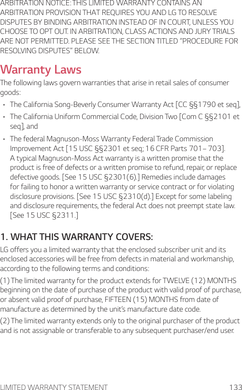LIMITED WARRANTY STATEMENT 133ARBITRATION NOTICE: THIS LIMITED WARRANTY CONTAINS AN ARBITRATION PROVISION THAT REQUIRES YOU AND LG TO RESOLVE DISPUTES BY BINDING ARBITRATION INSTEAD OF IN COURT, UNLESS YOU CHOOSE TO OPT OUT. IN ARBITRATION, CLASS ACTIONS AND JURY TRIALS ARE NOT PERMITTED. PLEASE SEE THE SECTION TITLED “PROCEDURE FOR RESOLVING DISPUTES” BELOW.Warranty LawsThe following laws govern warranties that arise in retail sales of consumer goods:• The California Song-Beverly Consumer Warranty Act [CC §§1790 et seq],• The California Uniform Commercial Code, Division Two [Com C §§2101 et seq], and• The federal Magnuson-Moss Warranty Federal Trade Commission Improvement Act [15 USC §§2301 et seq; 16 CFR Parts 701– 703]. A typical Magnuson-Moss Act warranty is a written promise that the product is free of defects or a written promise to refund, repair, or replace defective goods. [See 15 USC §2301(6).] Remedies include damages for failing to honor a written warranty or service contract or for violating disclosure provisions. [See 15 USC §2310(d).] Except for some labeling and disclosure requirements, the federal Act does not preempt state law. [See 15 USC §2311.]1. WHAT THIS WARRANTY COVERS:LG offers you a limited warranty that the enclosed subscriber unit and its enclosed accessories will be free from defects in material and workmanship, according to the following terms and conditions:(1) The limited warranty for the product extends for TWELVE (12) MONTHS beginning on the date of purchase of the product with valid proof of purchase, or absent valid proof of purchase, FIFTEEN (15) MONTHS from date of manufacture as determined by the unit’s manufacture date code.(2) The limited warranty extends only to the original purchaser of the product and is not assignable or transferable to any subsequent purchaser/end user.