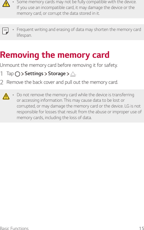 Basic Functions 15• Some memory cards may not be fully compatible with the device. If you use an incompatible card, it may damage the device or the memory card, or corrupt the data stored in it.• Frequent writing and erasing of data may shorten the memory card lifespan.Removing the memory cardUnmount the memory card before removing it for safety.1  Tap     Settings   Storage    .2  Remove the back cover and pull out the memory card.   • Do not remove the memory card while the device is transferring or accessing information. This may cause data to be lost or corrupted, or may damage the memory card or the device. LG is not responsible for losses that result from the abuse or improper use of memory cards, including the loss of data.