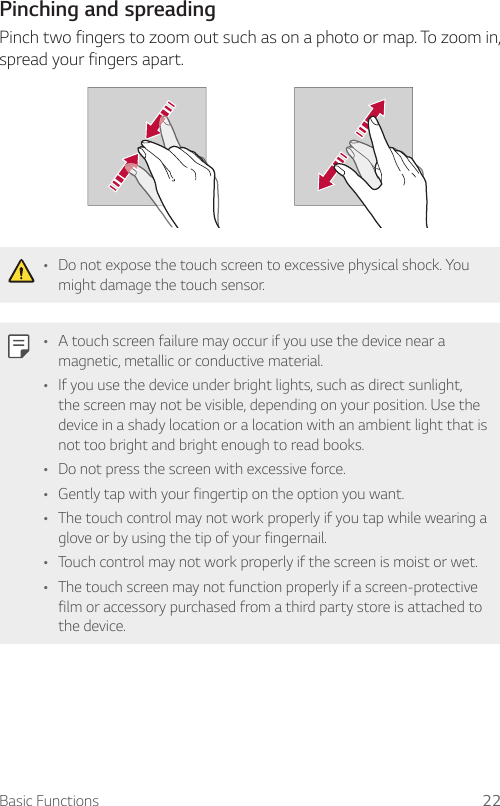 Basic Functions 22  Pinching  and  spreading    Pinch two fingers to zoom out such as on a photo or map. To zoom in, spread your fingers apart.     •   Do not expose the touch screen to excessive physical shock. You might damage the touch sensor.   •   A touch screen failure may occur if you use the device near a magnetic, metallic or conductive material.•   If you use the device under bright lights, such as direct sunlight, the screen may not be visible, depending on your position. Use the device in a shady location or a location with an ambient light that is not too bright and bright enough to read books.•   Do not press the screen with excessive force.•   Gently tap with your fingertip on the option you want.• The touch control may not work properly if you tap while wearing a glove or by using the tip of your fingernail.•   Touch control may not work properly if the screen is moist or wet.•   The touch screen may not function properly if a screen-protective film or accessory purchased from a third party store is attached to the device.