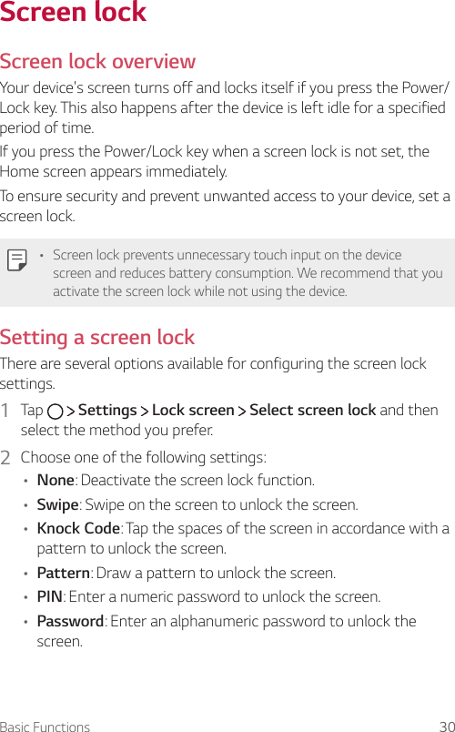 Basic Functions 30Screen lockScreen lock overviewYour device&apos;s screen turns off and locks itself if you press the Power/Lock key. This also happens after the device is left idle for a specified period of time.If you press the Power/Lock key when a screen lock is not set, the Home screen appears immediately.To ensure security and prevent unwanted access to your device, set a screen lock.   • Screen lock prevents unnecessary touch input on the device screen and reduces battery consumption. We recommend that you activate the screen lock while not using the device. Setting a screen lock  There are several options available for configuring the screen lock settings.1    Tap     Settings   Lock screen   Select screen lock and then select the method you prefer.2  Choose one of the following settings:• None: Deactivate the screen lock function.•   Swipe: Swipe on the screen to unlock the screen.• Knock Code: Tap the spaces of the screen in accordance with a pattern to unlock the screen.•   Pattern: Draw a pattern to unlock the screen.•   PIN: Enter a numeric password to unlock the screen.•   Password: Enter an alphanumeric password to unlock the screen.