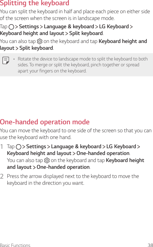 Basic Functions 38Splitting the keyboardYou can split the keyboard in half and place each piece on either side of the screen when the screen is in landscape mode.Tap     Settings   Language &amp; keyboard   LG Keyboard   Keyboard height and layout  Split keyboard.You can also tap   on the keyboard and tap Keyboard height and layout  Split keyboard.• Rotate the device to landscape mode to split the keyboard to both sides. To merge or split the keyboard, pinch together or spread apart your fingers on the keyboard.  One-handed operation mode  You can move the keyboard to one side of the screen so that you can use the keyboard with one hand.1  Tap     Settings   Language &amp; keyboard   LG Keyboard   Keyboard height and layout  One-handed operation.You can also tap   on the keyboard and tap Keyboard height and layout  One-handed operation.2    Press the arrow displayed next to the keyboard to move the keyboard in the direction you want.  