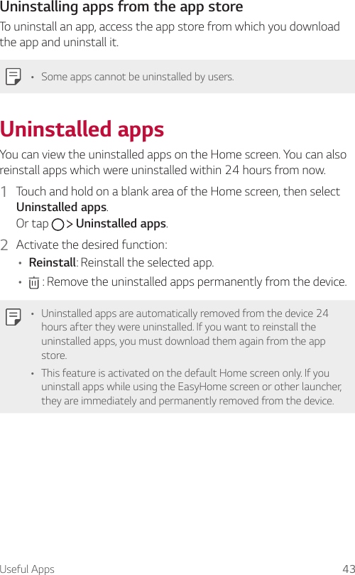 Useful Apps 43Uninstalling apps from the app storeTo uninstall an app, access the app store from which you download the app and uninstall it.   •   Some apps cannot be uninstalled by users. Uninstalled  appsYou can view the uninstalled apps on the Home screen. You can also reinstall apps which were uninstalled within 24 hours from now.1  Touch and hold on a blank area of the Home screen, then select Uninstalled apps.Or tap     Uninstalled apps.2  Activate the desired function:• Reinstall: Reinstall the selected app.•  : Remove the uninstalled apps permanently from the device.• Uninstalled apps are automatically removed from the device 24 hours after they were uninstalled. If you want to reinstall the uninstalled apps, you must download them again from the app store.• This feature is activated on the default Home screen only. If you uninstall apps while using the EasyHome screen or other launcher, they are immediately and permanently removed from the device.