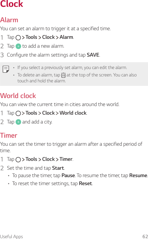 Useful Apps 62ClockAlarmYou can set an alarm to trigger it at a specified time.1    Tap     Tools   Clock   Alarm.2    Tap   to add a new alarm.3    Configure the alarm settings and tap SAVE.   •   If you select a previously set alarm, you can edit the alarm.•   To delete an alarm, tap   at the top of the screen. You can also touch and hold the alarm.World clock  You can view the current time in cities around the world.1    Tap     Tools   Clock   World clock.2    Tap   and add a city.Timer  You can set the timer to trigger an alarm after a specified period of time.1  Tap     Tools   Clock   Timer.2    Set the time and tap Start.•   To pause the timer, tap Pause. To resume the timer, tap Resume.•   To reset the timer settings, tap Reset.