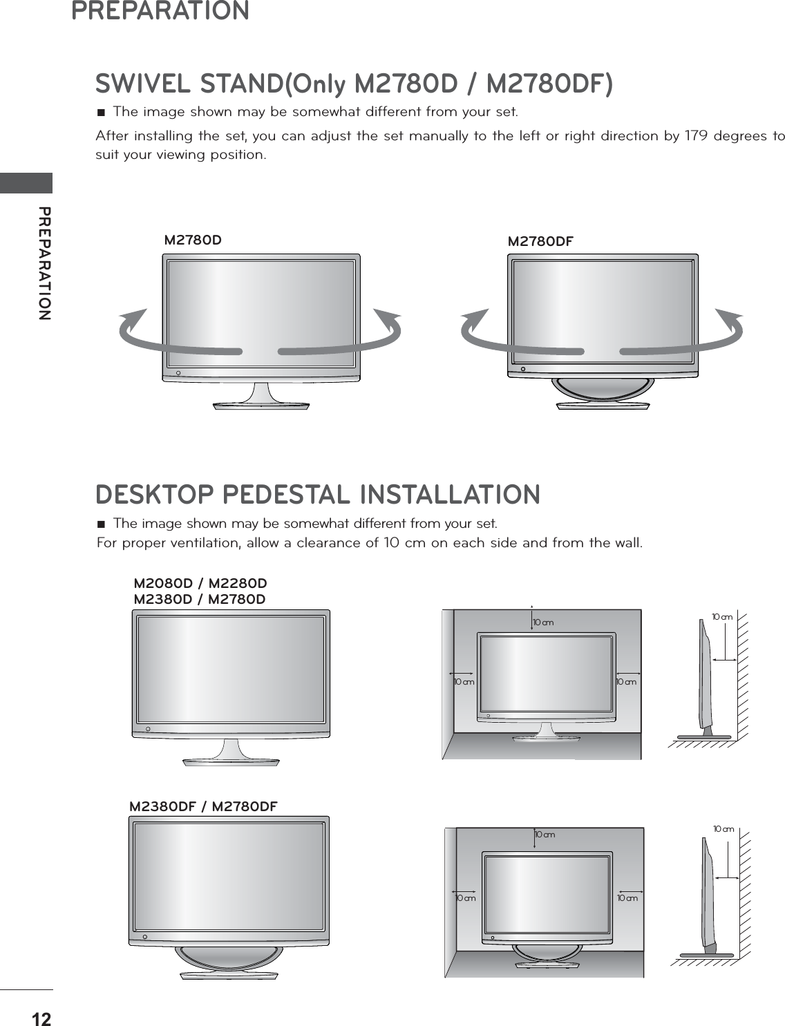 PREPARATIONPREPARATIONDESKTOP PEDESTAL INSTALLATIONFor proper ventilation, allow a clearance of 10 cm on each side and from the wall. ŶThe image shown may be somewhat different from your set.10 cm10 cm 10 cm10 cm10 cm10 cm 10 cm10 cmM2080D / M2280DM2380D / M2780DM2380DF / M2780DFSWIVEL STAND(Only M2780D / M2780DF) ŶThe image shown may be somewhat different from your set.After installing the set, you can adjust the set manually to the left or right direction by 179 degrees to suit your viewing position.M2780D M2780DF