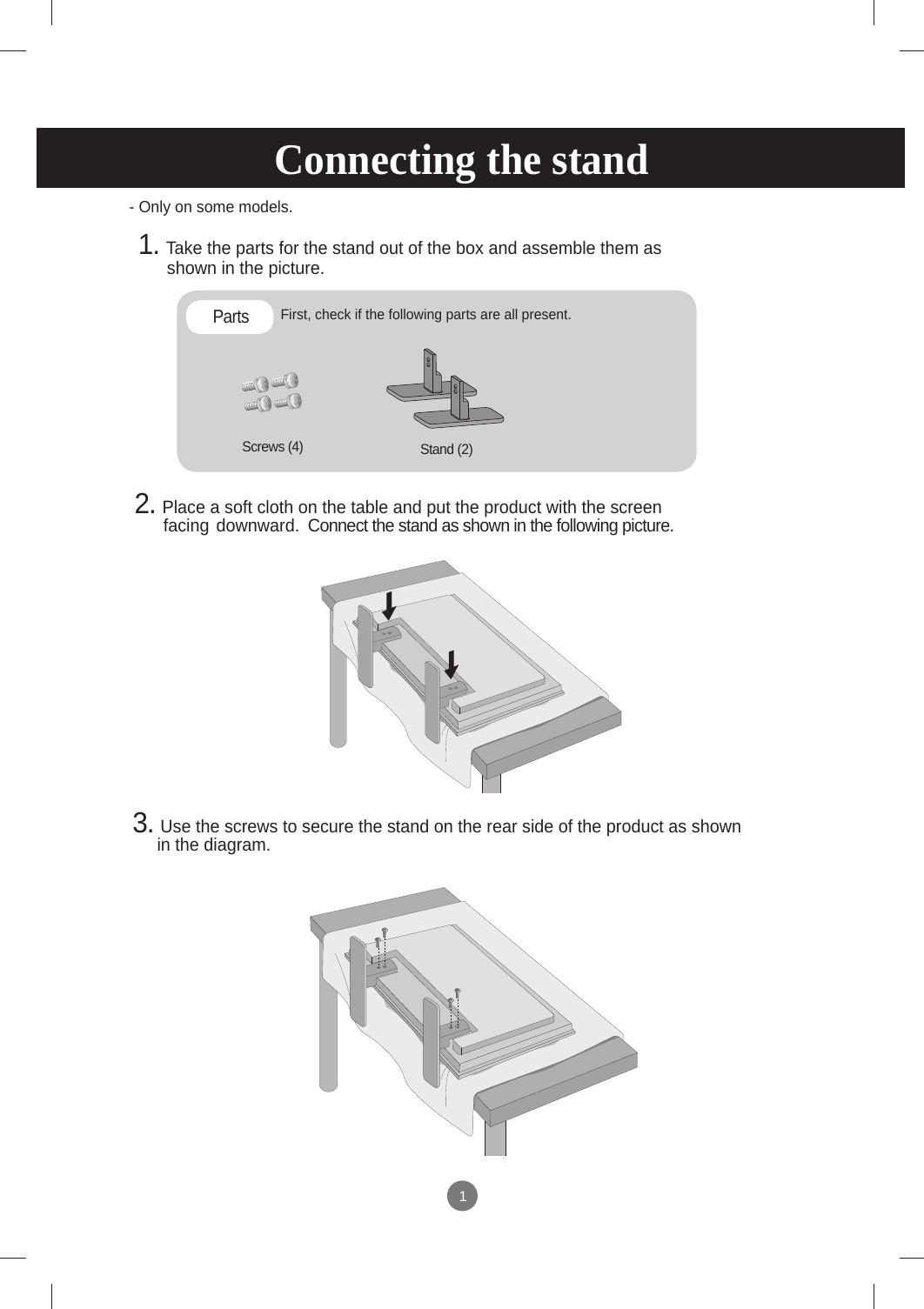 11- Only on some models.Connecting the standFirst, check if the following parts are all present.Stand (2)Screws (4)Parts 1. Take the parts for the stand out of the box and assemble them as         shown in the picture.2. Place a soft cloth on the table and put the product with the screen      facing  downward.  Connect the stand as shown in the following picture.  3. Use the screws to secure the stand on the rear side of the product as shown in the diagram.