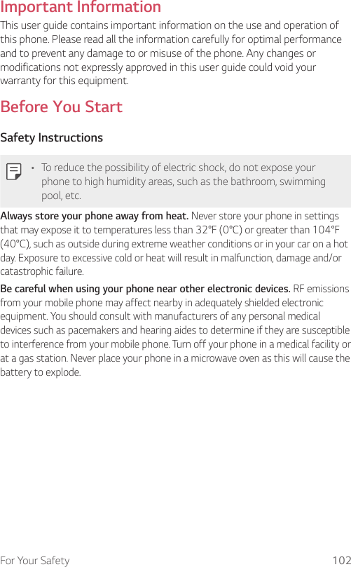 For Your Safety 102Important InformationThis user guide contains important information on the use and operation of this phone. Please read all the information carefully for optimal performance and to prevent any damage to or misuse of the phone. Any changes or modifications not expressly approved in this user guide could void your warranty for this equipment.Before You StartSafety Instructions• To reduce the possibility of electric shock, do not expose your phone to high humidity areas, such as the bathroom, swimming pool, etc.Always store your phone away from heat. Never store your phone in settings that may expose it to temperatures less than 32°F (0°C) or greater than 104°F (40°C), such as outside during extreme weather conditions or in your car on a hot day. Exposure to excessive cold or heat will result in malfunction, damage and/or catastrophic failure.Be careful when using your phone near other electronic devices. RF emissions from your mobile phone may affect nearby in adequately shielded electronic equipment. You should consult with manufacturers of any personal medical devices such as pacemakers and hearing aides to determine if they are susceptible to interference from your mobile phone. Turn off your phone in a medical facility or at a gas station. Never place your phone in a microwave oven as this will cause the battery to explode.