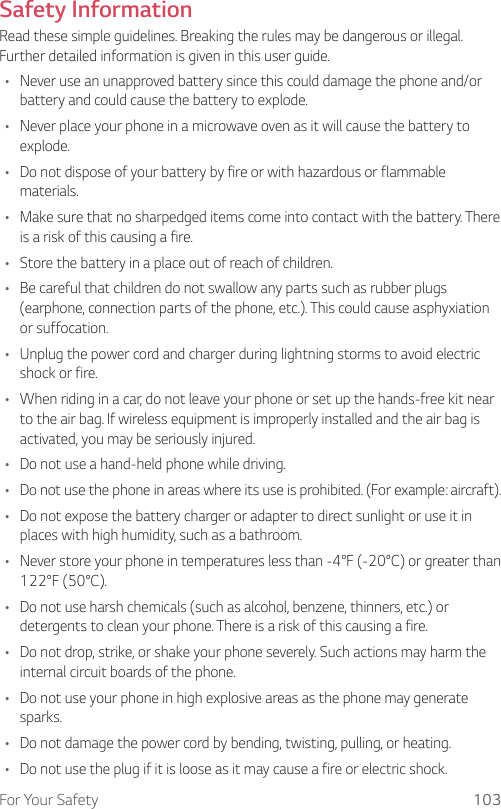 For Your Safety 103Safety InformationRead these simple guidelines. Breaking the rules may be dangerous or illegal. Further detailed information is given in this user guide.• Never use an unapproved battery since this could damage the phone and/or battery and could cause the battery to explode.• Never place your phone in a microwave oven as it will cause the battery to explode.• Do not dispose of your battery by fire or with hazardous or flammable materials.• Make sure that no sharpedged items come into contact with the battery. There is a risk of this causing a fire.• Store the battery in a place out of reach of children.• Be careful that children do not swallow any parts such as rubber plugs (earphone, connection parts of the phone, etc.). This could cause asphyxiation or suffocation.• Unplug the power cord and charger during lightning storms to avoid electric shock or fire.• When riding in a car, do not leave your phone or set up the hands-free kit near to the air bag. If wireless equipment is improperly installed and the air bag is activated, you may be seriously injured.• Do not use a hand-held phone while driving.• Do not use the phone in areas where its use is prohibited. (For example: aircraft).• Do not expose the battery charger or adapter to direct sunlight or use it in places with high humidity, such as a bathroom.• Never store your phone in temperatures less than -4°F (-20°C) or greater than 122°F (50°C).• Do not use harsh chemicals (such as alcohol, benzene, thinners, etc.) or detergents to clean your phone. There is a risk of this causing a fire.• Do not drop, strike, or shake your phone severely. Such actions may harm the internal circuit boards of the phone.• Do not use your phone in high explosive areas as the phone may generate sparks.• Do not damage the power cord by bending, twisting, pulling, or heating.• Do not use the plug if it is loose as it may cause a fire or electric shock.