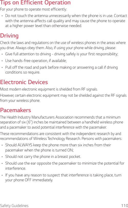 Safety Guidelines 110Tips on Efficient OperationFor your phone to operate most efficiently:• Do not touch the antenna unnecessarily when the phone is in use. Contact with the antenna affects call quality and may cause the phone to operate at a higher power level than otherwise needed.DrivingCheck the laws and regulations on the use of wireless phones in the areas where you drive. Always obey them. Also, if using your phone while driving, please:• Give full attention to driving - driving safely is your first responsibility;• Use hands-free operation, if available;• Pull off the road and park before making or answering a call if driving conditions so require.Electronic DevicesMost modern electronic equipment is shielded from RF signals.However, certain electronic equipment may not be shielded against the RF signals from your wireless phone.PacemakersThe Health Industry Manufacturers Association recommends that a minimum separation of six (6”) inches be maintained between a handheld wireless phone and a pacemaker to avoid potential interference with the pacemaker.These recommendations are consistent with the independent research by and recommendations of Wireless Technology Research. Persons with pacemakers:• Should ALWAYS keep the phone more than six inches from their pacemaker when the phone is turned ON;• Should not carry the phone in a breast pocket.• Should use the ear opposite the pacemaker to minimize the potential for interference.• If you have any reason to suspect that interference is taking place, turn your phone OFF immediately.