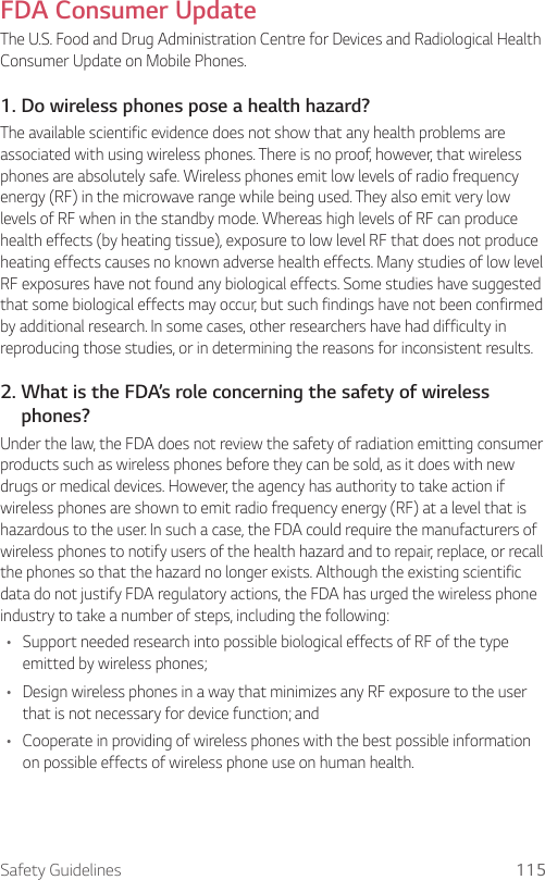 Safety Guidelines 115FDA Consumer UpdateThe U.S. Food and Drug Administration Centre for Devices and Radiological Health Consumer Update on Mobile Phones.1. Do wireless phones pose a health hazard?The available scientific evidence does not show that any health problems are associated with using wireless phones. There is no proof, however, that wireless phones are absolutely safe. Wireless phones emit low levels of radio frequency energy (RF) in the microwave range while being used. They also emit very low levels of RF when in the standby mode. Whereas high levels of RF can produce health effects (by heating tissue), exposure to low level RF that does not produce heating effects causes no known adverse health effects. Many studies of low level RF exposures have not found any biological effects. Some studies have suggested that some biological effects may occur, but such findings have not been confirmed by additional research. In some cases, other researchers have had difficulty in reproducing those studies, or in determining the reasons for inconsistent results.2.  What is the FDA’s role concerning the safety of wireless phones?Under the law, the FDA does not review the safety of radiation emitting consumer products such as wireless phones before they can be sold, as it does with new drugs or medical devices. However, the agency has authority to take action if wireless phones are shown to emit radio frequency energy (RF) at a level that is hazardous to the user. In such a case, the FDA could require the manufacturers of wireless phones to notify users of the health hazard and to repair, replace, or recall the phones so that the hazard no longer exists. Although the existing scientific data do not justify FDA regulatory actions, the FDA has urged the wireless phone industry to take a number of steps, including the following:• Support needed research into possible biological effects of RF of the type emitted by wireless phones;• Design wireless phones in a way that minimizes any RF exposure to the user that is not necessary for device function; and• Cooperate in providing of wireless phones with the best possible information on possible effects of wireless phone use on human health.