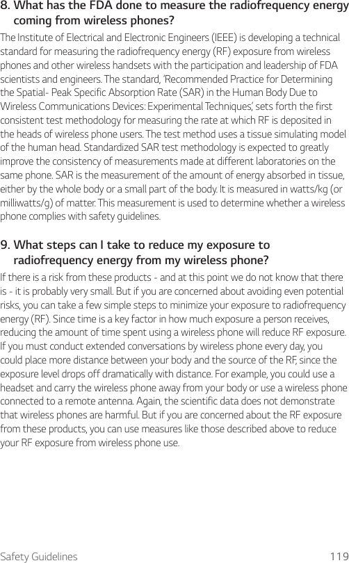 Safety Guidelines 1198.  What has the FDA done to measure the radiofrequency energy coming from wireless phones?The Institute of Electrical and Electronic Engineers (IEEE) is developing a technical standard for measuring the radiofrequency energy (RF) exposure from wireless phones and other wireless handsets with the participation and leadership of FDA scientists and engineers. The standard, ‘Recommended Practice for Determining the Spatial- Peak Specific Absorption Rate (SAR) in the Human Body Due to Wireless Communications Devices: Experimental Techniques,’ sets forth the first consistent test methodology for measuring the rate at which RF is deposited in the heads of wireless phone users. The test method uses a tissue simulating model of the human head. Standardized SAR test methodology is expected to greatly improve the consistency of measurements made at different laboratories on the same phone. SAR is the measurement of the amount of energy absorbed in tissue, either by the whole body or a small part of the body. It is measured in watts/kg (or milliwatts/g) of matter. This measurement is used to determine whether a wireless phone complies with safety guidelines.9.  What steps can I take to reduce my exposure to radiofrequency energy from my wireless phone?If there is a risk from these products - and at this point we do not know that there is - it is probably very small. But if you are concerned about avoiding even potential risks, you can take a few simple steps to minimize your exposure to radiofrequency energy (RF). Since time is a key factor in how much exposure a person receives, reducing the amount of time spent using a wireless phone will reduce RF exposure. If you must conduct extended conversations by wireless phone every day, you could place more distance between your body and the source of the RF, since the exposure level drops off dramatically with distance. For example, you could use a headset and carry the wireless phone away from your body or use a wireless phone connected to a remote antenna. Again, the scientific data does not demonstrate that wireless phones are harmful. But if you are concerned about the RF exposure from these products, you can use measures like those described above to reduce your RF exposure from wireless phone use.