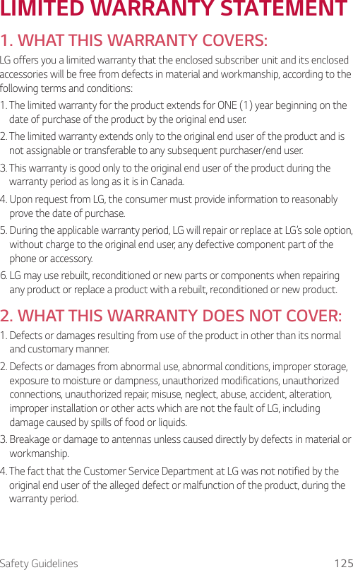 Safety Guidelines 125LIMITED WARRANTY STATEMENT1. WHAT THIS WARRANTY COVERS:LG offers you a limited warranty that the enclosed subscriber unit and its enclosed accessories will be free from defects in material and workmanship, according to the following terms and conditions:1.  The limited warranty for the product extends for ONE (1) year beginning on the date of purchase of the product by the original end user.2.  The limited warranty extends only to the original end user of the product and is not assignable or transferable to any subsequent purchaser/end user.3.  This warranty is good only to the original end user of the product during the warranty period as long as it is in Canada.4.  Upon request from LG, the consumer must provide information to reasonably prove the date of purchase.5.  During the applicable warranty period, LG will repair or replace at LG’s sole option, without charge to the original end user, any defective component part of the phone or accessory.6.  LG may use rebuilt, reconditioned or new parts or components when repairing any product or replace a product with a rebuilt, reconditioned or new product.2. WHAT THIS WARRANTY DOES NOT COVER:1.  Defects or damages resulting from use of the product in other than its normal and customary manner.2.  Defects or damages from abnormal use, abnormal conditions, improper storage, exposure to moisture or dampness, unauthorized modifications, unauthorized connections, unauthorized repair, misuse, neglect, abuse, accident, alteration, improper installation or other acts which are not the fault of LG, including damage caused by spills of food or liquids.3.  Breakage or damage to antennas unless caused directly by defects in material or workmanship.4.  The fact that the Customer Service Department at LG was not notified by the original end user of the alleged defect or malfunction of the product, during the warranty period.