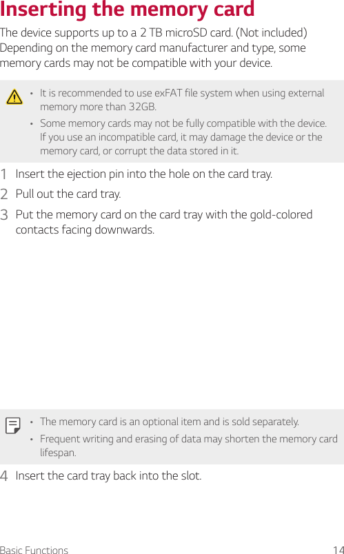 Basic Functions 14Inserting the memory cardThe device supports up to a 2 TB microSD card. (Not included)Depending on the memory card manufacturer and type, some memory cards may not be compatible with your device.• It is recommended to use exFAT file system when using external memory more than 32GB.• Some memory cards may not be fully compatible with the device. If you use an incompatible card, it may damage the device or the memory card, or corrupt the data stored in it.1  Insert the ejection pin into the hole on the card tray.2  Pull out the card tray.3  Put the memory card on the card tray with the gold-colored contacts facing downwards.• The memory card is an optional item and is sold separately.• Frequent writing and erasing of data may shorten the memory card lifespan.4  Insert the card tray back into the slot.