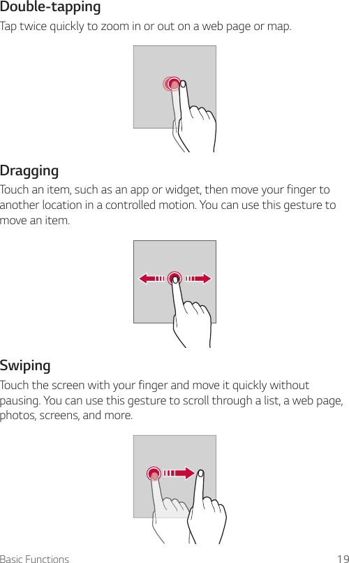Basic Functions 19Double-tapping  Tap twice quickly to zoom in or out on a web page or map.  DraggingTouch an item, such as an app or widget, then move your finger to another location in a controlled motion. You can use this gesture to move an item.  SwipingTouch the screen with your finger and move it quickly without pausing. You can use this gesture to scroll through a list, a web page, photos, screens, and more.  