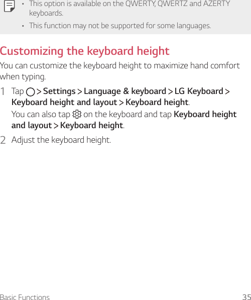 Basic Functions 35     •   This option is available on the QWERTY, QWERTZ and AZERTY keyboards.•   This function may not be supported for some languages.  Customizing the keyboard height  You can customize the keyboard height to maximize hand comfort when typing.1  Tap     Settings   Language &amp; keyboard   LG Keyboard   Keyboard height and layout  Keyboard height.You can also tap   on the keyboard and tap Keyboard height and layout  Keyboard height.2  Adjust the keyboard height.  